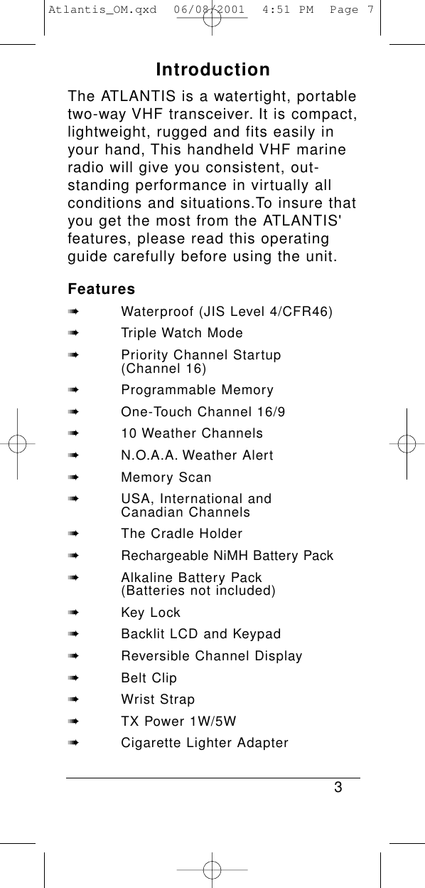 IntroductionThe ATLANTIS is a watertight, portabletwo-way VHF transceiver. It is compact,lightweight, rugged and fits easily inyour hand, This handheld VHF marineradio will give you consistent, out-standing performance in virtually allconditions and situations.To insure thatyou get the most from the ATLANTIS&apos;features, please read this operatingguide carefully before using the unit.Features➠Waterproof (JIS Level 4/CFR46)➠Triple Watch Mode➠Priority Channel Startup (Channel 16)➠Programmable Memory➠One-Touch Channel 16/9➠10 Weather Channels➠N.O.A.A. Weather Alert➠Memory Scan➠USA, International and Canadian Channels➠The Cradle Holder➠Rechargeable NiMH Battery Pack➠Alkaline Battery Pack (Batteries not included)➠Key Lock➠Backlit LCD and Keypad➠Reversible Channel Display➠Belt Clip➠Wrist Strap➠TX Power 1W/5W➠Cigarette Lighter Adapter3Atlantis_OM.qxd  06/08/2001  4:51 PM  Page 7