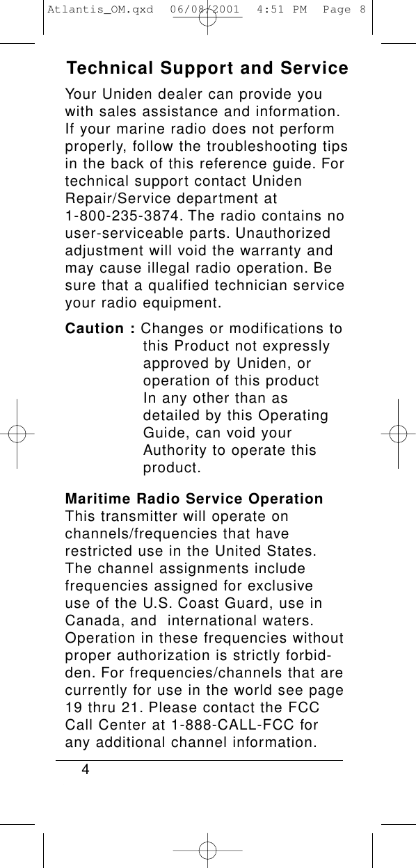 Technical Support and ServiceYour Uniden dealer can provide youwith sales assistance and information.If your marine radio does not performproperly, follow the troubleshooting tipsin the back of this reference guide. Fortechnical support contact UnidenRepair/Service department at 1-800-235-3874. The radio contains nouser-serviceable parts. Unauthorizedadjustment will void the warranty andmay cause illegal radio operation. Besure that a qualified technician serviceyour radio equipment.Caution : Changes or modifications to this Product not expressly approved by Uniden, or operation of this product In any other than as detailed by this Operating Guide, can void your Authority to operate this product.Maritime Radio Service OperationThis transmitter will operate on channels/frequencies that haverestricted use in the United States.The channel assignments include frequencies assigned for exclusive use of the U.S. Coast Guard, use inCanada, and  international waters.Operation in these frequencies withoutproper authorization is strictly forbid-den. For frequencies/channels that arecurrently for use in the world see page19 thru 21. Please contact the FCCCall Center at 1-888-CALL-FCC for any additional channel information.4Atlantis_OM.qxd  06/08/2001  4:51 PM  Page 8