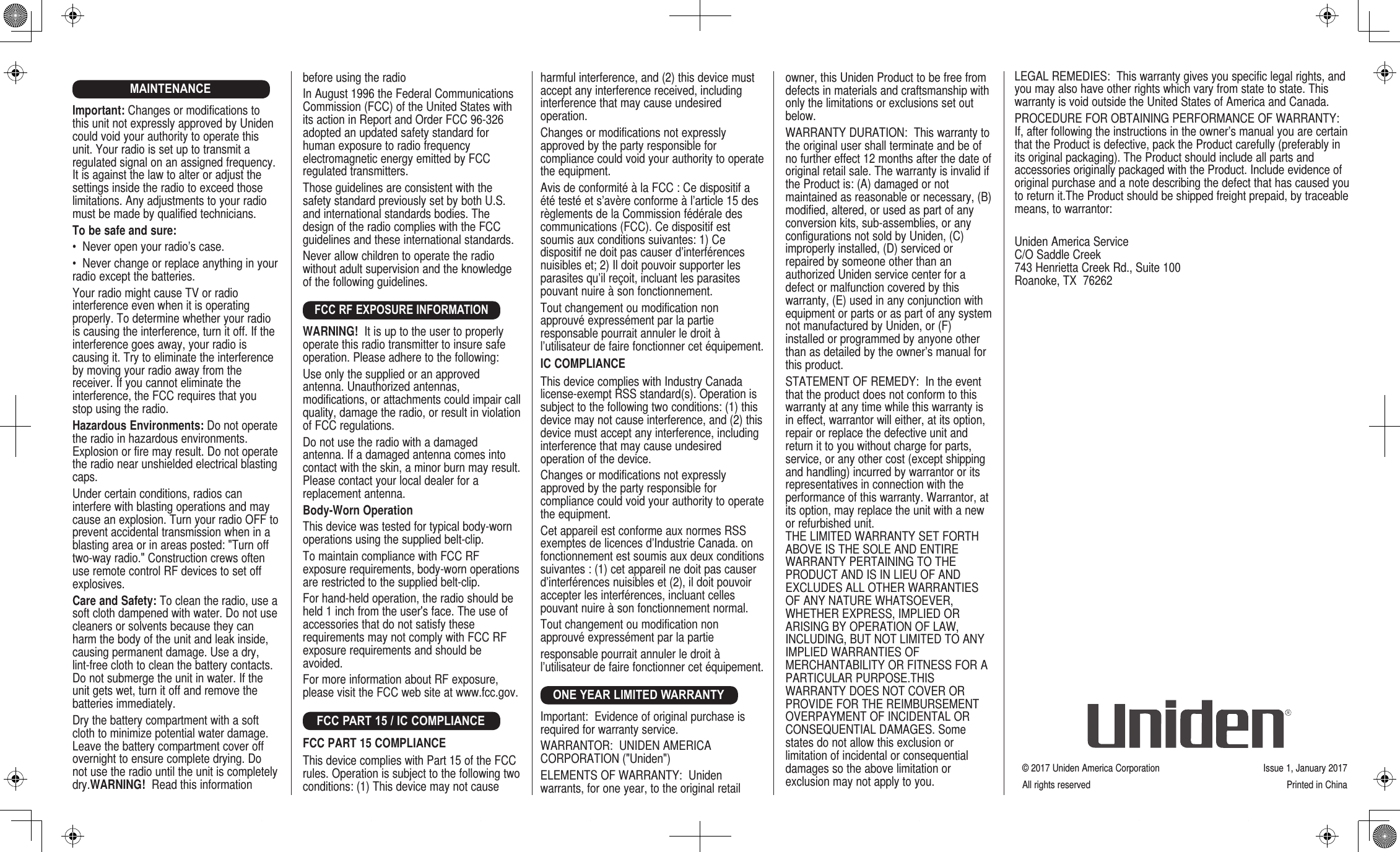 MAINTENANCEImportant: Changes or modifications to this unit not expressly approved by Uniden could void your authority to operate this unit. Your radio is set up to transmit a regulated signal on an assigned frequency. It is against the law to alter or adjust the settings inside the radio to exceed those limitations. Any adjustments to your radio must be made by qualified technicians.To be safe and sure:•  Never open your radio’s case.•  Never change or replace anything in your radio except the batteries.Your radio might cause TV or radio interference even when it is operating properly. To determine whether your radio is causing the interference, turn it off. If the interference goes away, your radio is causing it. Try to eliminate the interference by moving your radio away from the receiver. If you cannot eliminate the interference, the FCC requires that you stop using the radio.Hazardous Environments: Do not operate the radio in hazardous environments. Explosion or fire may result. Do not operate the radio near unshielded electrical blasting caps.Under certain conditions, radios can interfere with blasting operations and may cause an explosion. Turn your radio OFF to prevent accidental transmission when in a blasting area or in areas posted: &quot;Turn off two-way radio.&quot; Construction crews often use remote control RF devices to set off explosives.Care and Safety: To clean the radio, use a soft cloth dampened with water. Do not use cleaners or solvents because they can harm the body of the unit and leak inside, causing permanent damage. Use a dry, lint-free cloth to clean the battery contacts. Do not submerge the unit in water. If the unit gets wet, turn it off and remove the batteries immediately.Dry the battery compartment with a soft cloth to minimize potential water damage. Leave the battery compartment cover off overnight to ensure complete drying. Do not use the radio until the unit is completely dry.WARNING!  Read this information harmful interference, and (2) this device must accept any interference received, including interference that may cause undesired operation.Changes or modifications not expressly approved by the party responsible for compliance could void your authority to operate the equipment.Avis de conformité à la FCC : Ce dispositif a été testé et s’avère conforme à l’article 15 des règlements de la Commission fédérale des communications (FCC). Ce dispositif est soumis aux conditions suivantes: 1) Ce dispositif ne doit pas causer d’interférences nuisibles et; 2) Il doit pouvoir supporter les parasites qu’il reçoit, incluant les parasites pouvant nuire à son fonctionnement.Tout changement ou modification non approuvé expressément par la partie responsable pourrait annuler le droit à l’utilisateur de faire fonctionner cet équipement.IC COMPLIANCE This device complies with Industry Canada license-exempt RSS standard(s). Operation is subject to the following two conditions: (1) this device may not cause interference, and (2) this device must accept any interference, including interference that may cause undesired operation of the device.Changes or modifications not expressly approved by the party responsible for compliance could void your authority to operate the equipment.Cet appareil est conforme aux normes RSS exemptes de licences d’Industrie Canada. on fonctionnement est soumis aux deux conditions suivantes : (1) cet appareil ne doit pas causer d’interférences nuisibles et (2), il doit pouvoir accepter les interférences, incluant celles pouvant nuire à son fonctionnement normal.Tout changement ou modification non approuvé expressément par la partieresponsable pourrait annuler le droit à l’utilisateur de faire fonctionner cet équipement.ONE YEAR LIMITED WARRANTYImportant:  Evidence of original purchase is required for warranty service.WARRANTOR:  UNIDEN AMERICA CORPORATION (&quot;Uniden&quot;)ELEMENTS OF WARRANTY:  Uniden warrants, for one year, to the original retail owner, this Uniden Product to be free from defects in materials and craftsmanship with only the limitations or exclusions set out below.WARRANTY DURATION:  This warranty to the original user shall terminate and be of no further effect 12 months after the date of original retail sale. The warranty is invalid if the Product is: (A) damaged or not maintained as reasonable or necessary, (B) modified, altered, or used as part of any conversion kits, sub-assemblies, or any configurations not sold by Uniden, (C) improperly installed, (D) serviced or repaired by someone other than an authorized Uniden service center for a defect or malfunction covered by this warranty, (E) used in any conjunction with equipment or parts or as part of any system not manufactured by Uniden, or (F) installed or programmed by anyone other than as detailed by the owner’s manual for this product.STATEMENT OF REMEDY:  In the event that the product does not conform to this warranty at any time while this warranty is in effect, warrantor will either, at its option, repair or replace the defective unit and return it to you without charge for parts, service, or any other cost (except shipping and handling) incurred by warrantor or its  representatives in connection with the performance of this warranty. Warrantor, at its option, may replace the unit with a new or refurbished unit.  THE LIMITED WARRANTY SET FORTH ABOVE IS THE SOLE AND ENTIRE WARRANTY PERTAINING TO THE PRODUCT AND IS IN LIEU OF AND EXCLUDES ALL OTHER WARRANTIES OF ANY NATURE WHATSOEVER, WHETHER EXPRESS, IMPLIED OR ARISING BY OPERATION OF LAW, INCLUDING, BUT NOT LIMITED TO ANY IMPLIED WARRANTIES OF MERCHANTABILITY OR FITNESS FOR A PARTICULAR PURPOSE.THIS WARRANTY DOES NOT COVER OR PROVIDE FOR THE REIMBURSEMENT OVERPAYMENT OF INCIDENTAL OR CONSEQUENTIAL DAMAGES. Some states do not allow this exclusion or limitation of incidental or consequential damages so the above limitation or exclusion may not apply to you.before using the radio In August 1996 the Federal Communications Commission (FCC) of the United States with its action in Report and Order FCC 96-326 adopted an updated safety standard for human exposure to radio frequency electromagnetic energy emitted by FCC regulated transmitters.Those guidelines are consistent with the safety standard previously set by both U.S. and international standards bodies. The design of the radio complies with the FCC guidelines and these international standards.Never allow children to operate the radio without adult supervision and the knowledge of the following guidelines.FCC RF EXPOSURE INFORMATIONWARNING!  It is up to the user to properly operate this radio transmitter to insure safe operation. Please adhere to the following:Use only the supplied or an approved antenna. Unauthorized antennas, modifications, or attachments could impair call quality, damage the radio, or result in violation of FCC regulations.Do not use the radio with a damaged antenna. If a damaged antenna comes into contact with the skin, a minor burn may result. Please contact your local dealer for a replacement antenna.Body-Worn OperationThis device was tested for typical body-worn  operations using the supplied belt-clip.To maintain compliance with FCC RF exposure requirements, body-worn operations are restricted to the supplied belt-clip.For hand-held operation, the radio should be held 1 inch from the user&apos;s face. The use of accessories that do not satisfy these requirements may not comply with FCC RF exposure requirements and should be avoided.For more information about RF exposure, please visit the FCC web site at www.fcc.gov.FCC PART 15 / IC COMPLIANCEFCC PART 15 COMPLIANCE This device complies with Part 15 of the FCC rules. Operation is subject to the following two conditions: (1) This device may not cause © 2017 Uniden America Corporation  Issue 1, January 2017All rights reserved   Printed in ChinaLEGAL REMEDIES:  This warranty gives you specific legal rights, and you may also have other rights which vary from state to state. This warranty is void outside the United States of America and Canada. PROCEDURE FOR OBTAINING PERFORMANCE OF WARRANTY:  If, after following the instructions in the owner’s manual you are certain that the Product is defective, pack the Product carefully (preferably in its original packaging). The Product should include all parts and accessories originally packaged with the Product. Include evidence of original purchase and a note describing the defect that has caused you to return it.The Product should be shipped freight prepaid, by traceable means, to warrantor:Uniden America Service C/O Saddle Creek 743 Henrietta Creek Rd., Suite 100 Roanoke, TX  76262
