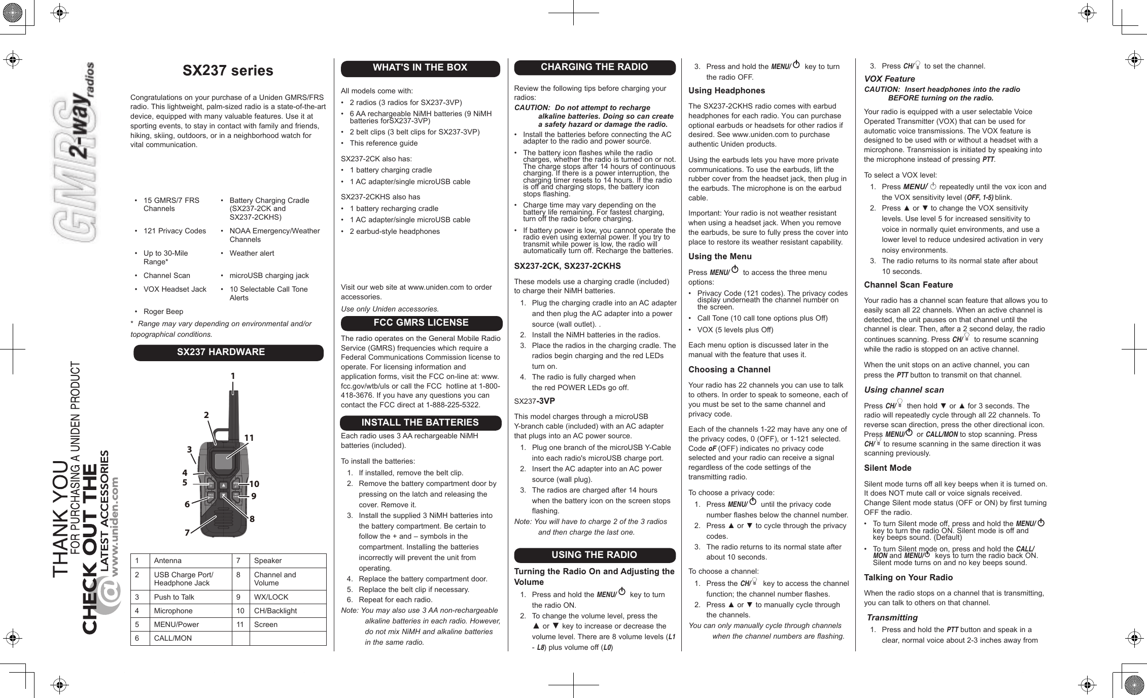 2Congratulations on your purchase of a Uniden GMRS/FRS radio. This lightweight, palm-sized radio is a state-of-the-art device, equipped with many valuable features. Use it at sporting events, to stay in contact with family and friends, hiking, skiing, outdoors, or in a neighborhood watch for vital communication.•  15 GMRS/7 FRSChannels•  121 Privacy Codes•  Up to 30-MileRange*•  Channel Scan•  VOX Headset Jack•Battery Charging Cradle(SX237-2CK and SX237-2CKHS)•NOAA Emergency/Weather Channels•Weather alert•microUSB charging jack•10 Selectable Call Tone Alerts •  Roger Beep*Range may vary depending on environmental and/ortopographical conditions.SX237 HARDWARE12345678101191 Antenna 7 Speaker2 USB Charge Port/ Headphone Jack8 Channel and Volume 3 Push to Talk 9 WX/LOCK4 Microphone 10 CH/Backlight5 MENU/Power 11 Screen6 CALL/MONWHAT&apos;S IN THE BOXAll models come with:•2 radios (3 radios for SX237-3VP)•6 AA rechargeable NiMH batteries (9 NiMH batteries forSX237-3VP)•2 belt clips (3 belt clips for SX237-3VP)•This reference guide SX237-2CK also has:•  1 battery charging cradle•  1 AC adapter/single microUSB cableSX237-2CKHS also has•1 battery recharging cradle•1 AC adapter/single microUSB cable•2 earbud-style headphones  Visit our web site at www.uniden.com to order accessories.Use only Uniden accessories.The radio operates on the General Mobile Radio Service (GMRS) frequencies which require a Federal Communications Commission license to operate. For licensing information and  application forms, visit the FCC on-line at: www.fcc.gov/wtb/uls or call the FCC  hotline at 1-800-418-3676. If you have any questions you cancontact the FCC direct at 1-888-225-5322.Each radio uses 3 AA rechargeable NiMH batteries (included).To install the batteries:1. If installed, remove the belt clip.2. Remove the battery compartment door bypressing on the latch and releasing thecover. Remove it.3. Install the supplied 3 NiMH batteries intothe battery compartment. Be certain tofollow the + and – symbols in thecompartment. Installing the batteriesincorrectly will prevent the unit fromoperating.4. Replace the battery compartment door.5. Replace the belt clip if necessary.6. Repeat for each radio.Note: You may also use 3 AA non-rechargeable alkaline batteries in each radio. However, do not mix NiMH and alkaline batteries in the same radio.FCC GMRS LICENSEINSTALL THE BATTERIESCHARGING THE RADIOReview the following tips before charging your radios:CAUTION:  Do not attempt to recharge alkaline batteries. Doing so can create a safety hazard or damage the radio.•  Install the batteries before connecting the ACadapter to the radio and power source.•  The battery icon flashes while the radiocharges, whether the radio is turned on or not. The charge stops after 14 hours of continuous charging. If there is a power interruption, the charging timer resets to 14 hours. If the radio is off and charging stops, the battery icon stops flashing.•  Charge time may vary depending on thebattery life remaining. For fastest charging, turn off the radio before charging.•  If battery power is low, you cannot operate theradio even using external power. If you try to transmit while power is low, the radio will automatically turn off. Recharge the batteries.SX237-2CK, SX237-2CKHSThese models use a charging cradle (included) to charge their NiMH batteries. 1.  Plug the charging cradle into an AC adapterand then plug the AC adapter into a powersource (wall outlet). .2. Install the NiMH batteries in the radios.3.  Place the radios in the charging cradle. Theradios begin charging and the red LEDs turn on.4.  The radio is fully charged whenthe red POWER LEDs go off. SX237-3VPThis model charges through a microUSB Y-branch cable (included) with an AC adapterthat plugs into an AC power source.1.  Plug one branch of the microUSB Y-Cableinto each radio&apos;s microUSB charge port.2.  Insert the AC adapter into an AC powersource (wall plug).3.  The radios are charged after 14 hourswhen the battery icon on the screen stopsflashing.Note: You will have to charge 2 of the 3 radios and then charge the last one.USING THE RADIOTurning the Radio On and Adjusting the Volume1. Press and hold the MENU/  key to turn the radio ON.2. To change the volume level, press the ▲ or ▼ key to increase or decrease thevolume level. There are 8 volume levels (L1- L8) plus volume off (L0)3. Press and hold the MENU/  key to turn the radio OFF.Using HeadphonesThe SX237-2CKHS radio comes with earbud headphones for each radio. You can purchase optional earbuds or headsets for other radios if desired. See www.uniden.com to purchase authentic Uniden products.Using the earbuds lets you have more private communications. To use the earbuds, lift the rubber cover from the headset jack, then plug in the earbuds. The microphone is on the earbud cable.Important: Your radio is not weather resistant when using a headset jack. When you remove the earbuds, be sure to fully press the cover into place to restore its weather resistant capability.Using the MenuPress MENU/  to access the three menu options:•  Privacy Code (121 codes). The privacy codesdisplay underneath the channel number on the screen.•  Call Tone (10 call tone options plus Off)•  VOX (5 levels plus Off)Each menu option is discussed later in the manual with the feature that uses it.Choosing a ChannelYour radio has 22 channels you can use to talk to others. In order to speak to someone, each of you must be set to the same channel and privacy code.Each of the channels 1-22 may have any one of the privacy codes, 0 (OFF), or 1-121 selected. Code oF (OFF) indicates no privacy code selected and your radio can receive a signal regardless of the code settings of the transmitting radio.To choose a privacy code:1.  Press MENU/  until the privacy code number flashes below the channel number.2. Press ▲ or ▼ to cycle through the privacy codes. 3. The radio returns to its normal state after about 10 seconds.To choose a channel:1. Press the CH/  key to access the channelfunction; the channel number flashes.2. Press ▲ or ▼ to manually cycle throughthe channels.You can only manually cycle through channels when the channel numbers are flashing.3. Press CH/  to set the channel.VOX FeatureCAUTION:  Insert headphones into the radio BEFORE turning on the radio. Your radio is equipped with a user selectable Voice Operated Transmitter (VOX) that can be used for automatic voice transmissions. The VOX feature is designed to be used with or without a headset with a microphone. Transmission is initiated by speaking into the microphone instead of pressing PTT.To select a VOX level:1. Press MENU/   repeatedly until the vox icon andthe VOX sensitivity level (OFF, 1-5) blink.2. Press ▲ or ▼ to change the VOX sensitivitylevels. Use level 5 for increased sensitivity tovoice in normally quiet environments, and use alower level to reduce undesired activation in verynoisy environments.3. The radio returns to its normal state after about10 seconds.Channel Scan FeatureYour radio has a channel scan feature that allows you to easily scan all 22 channels. When an active channel is detected, the unit pauses on that channel until the channel is clear. Then, after a 2 second delay, the radio continues scanning. Press CH/  to resume scanning while the radio is stopped on an active channel. When the unit stops on an active channel, you can press the PTT button to transmit on that channel.Using channel scanPress CH/  then hold ▼ or ▲ for 3 seconds. The radio will repeatedly cycle through all 22 channels. To reverse scan direction, press the other directional icon. Press MENU/  or CALL/MON to stop scanning. Press  CH/ to resume scanning in the same direction it was scanning previously.Silent ModeSilent mode turns off all key beeps when it is turned on. It does NOT mute call or voice signals received. Change Silent mode status (OFF or ON) by first turning OFF the radio. •  To turn Silent mode off, press and hold the MENU/key to turn the radio ON. Silent mode is off and key beeps sound. (Default)•  To turn Silent mode on, press and hold the CALL/MON and MENU/  keys to turn the radio back ON. Silent mode turns on and no key beeps sound.Talking on Your RadioWhen the radio stops on a channel that is transmitting, you can talk to others on that channel.  Transmitting1. Press and hold the PTT button and speak in aclear, normal voice about 2-3 inches away from