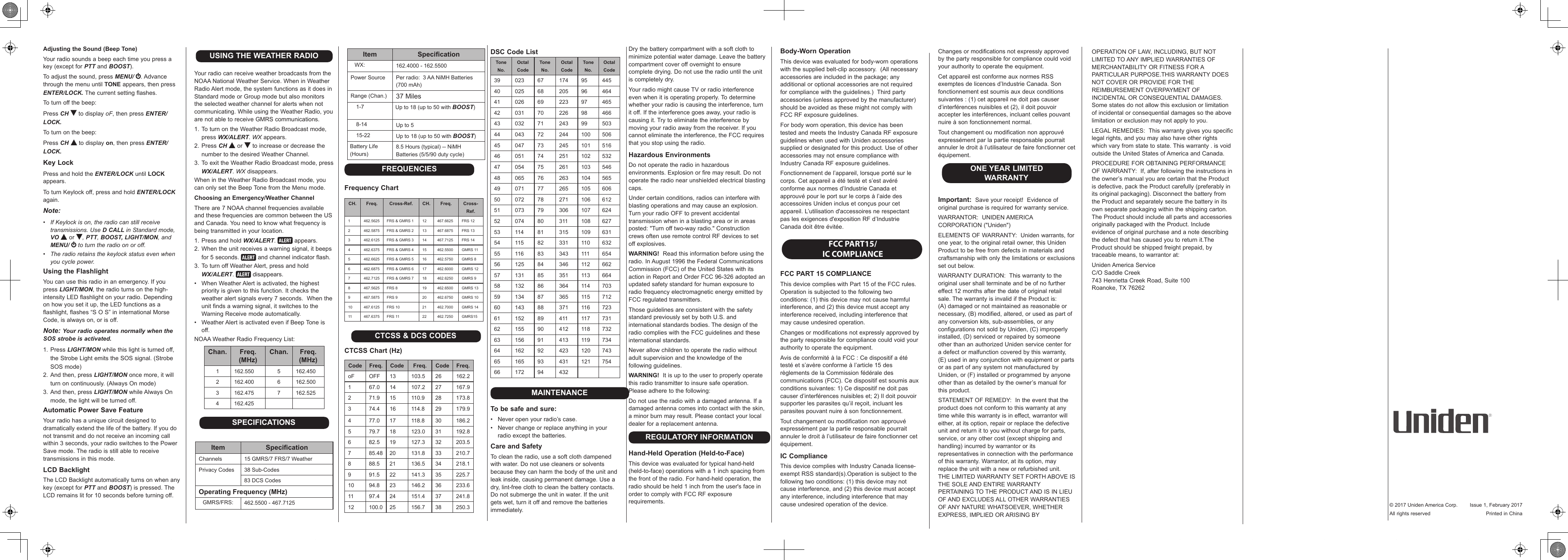 Adjusting the Sound (Beep Tone)Your radio sounds a beep each time you press a key (except for PTT and BOOST).To adjust the sound, press MENU/  . Advance through the menu until TONE appears, then press ENTER/LOCK. The current setting flashes.To turn off the beep:Press CH  to display oF, then press ENTER/LOCK.To turn on the beep:Press CH  to display on, then press ENTER/LOCK.Key LockPress and hold the ENTER/LOCK until LOCK appears. To turn Keylock off, press and hold ENTER/LOCK again.Note:•  If Keylock is on, the radio can still receive transmissions. Use D CALL in Standard mode, VO  or  , PTT, BOOST, LIGHT/MON, and MENU/   to turn the radio on or off.•  The radio retains the keylock status even when you cycle power. Using the FlashlightYou can use this radio in an emergency. If you press LIGHT/MON, the radio turns on the high-intensity LED flashlight on your radio. Depending on how you set it up, the LED functions as a flashlight, flashes “S O S” in international Morse Code, is always on, or is off.Note: Your radio operates normally when the SOS strobe is activated.1. Press LIGHT/MON while this light is turned off, the Strobe Light emits the SOS signal. (Strobe SOS mode)2. And then, press LIGHT/MON once more, it will turn on continuously. (Always On mode)3. And then, press LIGHT/MON while Always On mode, the light will be turned off.Automatic Power Save FeatureYour radio has a unique circuit designed to dramatically extend the life of the battery. If you do not transmit and do not receive an incoming call within 3 seconds, your radio switches to the Power Save mode. The radio is still able to receive transmissions in this mode.LCD BacklightThe LCD Backlight automatically turns on when any key (except for PTT and BOOST) is pressed. The LCD remains lit for 10 seconds before turning off.USING THE WEATHER RADIOYour radio can receive weather broadcasts from the NOAA National Weather Service. When in Weather Radio Alert mode, the system functions as it does in Standard mode or Group mode but also monitors the selected weather channel for alerts when not communicating. While using the Weather Radio, you are not able to receive GMRS communications.1. To turn on the Weather Radio Broadcast mode, press WX/ALERT. WX appears.2. Press CH  or   to increase or decrease the number to the desired Weather Channel.3. To exit the Weather Radio Broadcast mode, press WX/ALERT. WX disappears.When in the Weather Radio Broadcast mode, you can only set the Beep Tone from the Menu mode.Choosing an Emergency/Weather ChannelThere are 7 NOAA channel frequencies available and these frequencies are common between the US and Canada. You need to know what frequency is being transmitted in your location.1. Press and hold WX/ALERT.   appears.2. When the unit receives a warning signal, it beeps for 5 seconds.   and channel indicator flash.3. To turn off Weather Alert, press and hold  WX/ALERT.   disappears.•   When Weather Alert is activated, the highest priority is given to this function. It checks the weather alert signals every 7 seconds.  When the unit finds a warning signal, it switches to the Warning Receive mode automatically.•  Weather Alert is activated even if Beep Tone is off.NOAA Weather Radio Frequency List:Chan. Freq. (MHz)Chan. Freq. (MHz)1 162.550 5 162.4502 162.400 6 162.5003 162.475 7 162.5254 162.425SPECIFICATIONSItem SpecicationChannels 15 GMRS/7 FRS/7 WeatherPrivacy Codes 38 Sub-Codes83 DCS CodesOperating Frequency (MHz)   GMRS/FRS: 462.5500 - 467.7125Item Specication   WX: 162.4000 - 162.5500Power Source Per radio:  3 AA NiMH Batteries (700 mAh)Range (Chan.) 37 Miles    1-7 Up to 18 (up to 50 with BOOST)    8-14 Up to 5    15-22 Up to 18 (up to 50 with BOOST)Battery Life (Hours)8.5 Hours (typical) -- NiMH Batteries (5/5/90 duty cycle)FREQUENCIESFrequency ChartCH. Freq. Cross-Ref. CH. Freq. Cross-Ref.1 462.5625 FRS &amp; GMRS 1 12 467.6625 FRS 122 462.5875 FRS &amp; GMRS 2 13 467.6875 FRS 133 462.6125 FRS &amp; GMRS 3 14 467.7125 FRS 144 462.6375 FRS &amp; GMRS 4 15 462.5500 GMRS 115 462.6625 FRS &amp; GMRS 5 16 462.5750 GMRS 86 462.6875 FRS &amp; GMRS 6 17 462.6000 GMRS 127 462.7125 FRS &amp; GMRS 7 18 462.6250 GMRS 98 467.5625 FRS 8 19 462.6500 GMRS 139 467.5875 FRS 9 20 462.6750 GMRS 1010 467.6125 FRS 10 21 462.7000 GMRS 1411 467.6375 FRS 11 22 462.7250 GMRS15CTCSS &amp; DCS CODESCTCSS Chart (Hz)Code Freq. Code Freq. Code Freq.oF OFF 13 103.5 26 162.21 67.0 14 107.2 27 167.92 71.9 15 110.9 28 173.83 74.4 16 114.8 29 179.94 77.0 17 118.8 30 186.25 79.7 18 123.0 31 192.86 82.5 19 127.3 32 203.57 85.48 20 131.8 33 210.78 88.5 21 136.5 34 218.19 91.5 22 141.3 35 225.710 94.8 23 146.2 36 233.611 97.4 24 151.4 37 241.812 100.0 25 156.7 38 250.3DSC Code ListTone No.Octal CodeTone No.Octal CodeTone No.Octal Code39 023 67 174 95 44540 025 68 205 96 46441 026 69 223 97 46542 031 70 226 98 46643 032 71 243 99 50344 043 72 244 100 50645 047 73 245 101 51646 051 74 251 102 53247 054 75 261 103 54648 065 76 263 104 56549 071 77 265 105 60650 072 78 271 106 61251 073 79 306 107 62452 074 80 311 108 62753 114 81 315 109 63154 115 82 331 110 63255 116 83 343 111 65456 125 84 346 112 66257 131 85 351 113 66458 132 86 364 114 70359 134 87 365 115 71260 143 88 371 116 72361 152 89 411 117 73162 155 90 412 118 73263 156 91 413 119 73464 162 92 423 120 74365 165 93 431 121 75466 172 94 432MAINTENANCETo be safe and sure:•  Never open your radio’s case.•  Never change or replace anything in your radio except the batteries.Care and SafetyTo clean the radio, use a soft cloth dampened with water. Do not use cleaners or solvents because they can harm the body of the unit and leak inside, causing permanent damage. Use a dry, lint-free cloth to clean the battery contacts. Do not submerge the unit in water. If the unit gets wet, turn it off and remove the batteries immediately.Dry the battery compartment with a soft cloth to minimize potential water damage. Leave the battery compartment cover off overnight to ensure complete drying. Do not use the radio until the unit is completely dry.Your radio might cause TV or radio interference even when it is operating properly. To determine whether your radio is causing the interference, turn it off. If the interference goes away, your radio is causing it. Try to eliminate the interference by moving your radio away from the receiver. If you cannot eliminate the interference, the FCC requires that you stop using the radio.Hazardous EnvironmentsDo not operate the radio in hazardous environments. Explosion or fire may result. Do not operate the radio near unshielded electrical blasting caps.Under certain conditions, radios can interfere with blasting operations and may cause an explosion. Turn your radio OFF to prevent accidental transmission when in a blasting area or in areas posted: &quot;Turn off two-way radio.&quot; Construction crews often use remote control RF devices to set off explosives.WARNING!  Read this information before using the radio. In August 1996 the Federal Communications Commission (FCC) of the United States with its action in Report and Order FCC 96-326 adopted an updated safety standard for human exposure to radio frequency electromagnetic energy emitted by FCC regulated transmitters.Those guidelines are consistent with the safety standard previously set by both U.S. and international standards bodies. The design of the radio complies with the FCC guidelines and these international standards.Never allow children to operate the radio without adult supervision and the knowledge of the following guidelines.WARNING!  It is up to the user to properly operate this radio transmitter to insure safe operation. Please adhere to the following:Do not use the radio with a damaged antenna. If a damaged antenna comes into contact with the skin, a minor burn may result. Please contact your local dealer for a replacement antenna. REGULATORY INFORMATIONHand-Held Operation (Held-to-Face)This device was evaluated for typical hand-held (held-to-face) operations with a 1 inch spacing from the front of the radio. For hand-held operation, the radio should be held 1 inch from the user&apos;s face in order to comply with FCC RF exposure requirements.Body-Worn OperationThis device was evaluated for body-worn operations with the supplied belt-clip accessory.  (All necessary accessories are included in the package; any additional or optional accessories are not required for compliance with the guidelines.)  Third party accessories (unless approved by the manufacturer) should be avoided as these might not comply with FCC RF exposure guidelines. For body worn operation, this device has been tested and meets the Industry Canada RF exposure guidelines when used with Uniden accessories supplied or designated for this product. Use of other accessories may not ensure compliance with Industry Canada RF exposure guidelines.Fonctionnement de l’appareil, lorsque porté sur le corps. Cet appareil a été testé et s’est avéré conforme aux normes d’Industrie Canada et approuvé pour le port sur le corps à l’aide des accessoires Uniden inclus et conçus pour cet appareil. L’utilisation d&apos;accessoires ne respectant pas les exigences d&apos;exposition RF d’Industrie Canada doit être évitée. FCC PART15/IC COMPLIANCEFCC PART 15 COMPLIANCE This device complies with Part 15 of the FCC rules. Operation is subjected to the following two conditions: (1) this device may not cause harmful interference, and (2) this device must accept any interference received, including interference that may cause undesired operation.Changes or modifications not expressly approved by the party responsible for compliance could void your authority to operate the equipment.Avis de conformité à la FCC : Ce dispositif a été testé et s’avère conforme à l’article 15 des règlements de la Commission fédérale des communications (FCC). Ce dispositif est soumis aux conditions suivantes: 1) Ce dispositif ne doit pas causer d’interférences nuisibles et; 2) Il doit pouvoir supporter les parasites qu’il reçoit, incluant les parasites pouvant nuire à son fonctionnement.Tout changement ou modification non approuvé expressément par la partie responsable pourrait annuler le droit à l’utilisateur de faire fonctionner cet équipement.IC ComplianceThis device complies with Industry Canada license-exempt RSS standard(s).Operation is subject to the following two conditions: (1) this device may not cause interference, and (2) this device must accept any interference, including interference that may cause undesired operation of the device.OPERATION OF LAW, INCLUDING, BUT NOT LIMITED TO ANY IMPLIED WARRANTIES OF MERCHANTABILITY OR FITNESS FOR A PARTICULAR PURPOSE.THIS WARRANTY DOES NOT COVER OR PROVIDE FOR THE REIMBURSEMENT OVERPAYMENT OF INCIDENTAL OR CONSEQUENTIAL DAMAGES. Some states do not allow this exclusion or limitation of incidental or consequential damages so the above limitation or exclusion may not apply to you.LEGAL REMEDIES:  This warranty gives you specific legal rights, and you may also have other rights which vary from state to state. This warranty . is void outside the United States of America and Canada.PROCEDURE FOR OBTAINING PERFORMANCE OF WARRANTY:  If, after following the instructions in the owner’s manual you are certain that the Product is defective, pack the Product carefully (preferably in its original packaging). Disconnect the battery from the Product and separately secure the battery in its own separate packaging within the shipping carton. The Product should include all parts and accessories originally packaged with the Product. Include evidence of original purchase and a note describing the defect that has caused you to return it.The Product should be shipped freight prepaid, by traceable means, to warrantor at:Uniden America Service C/O Saddle Creek 743 Henrietta Creek Road, Suite 100 Roanoke, TX 76262Changes or modifications not expressly approved by the party responsible for compliance could void your authority to operate the equipment.Cet appareil est conforme aux normes RSS exemptes de licences d’Industrie Canada. Son fonctionnement est soumis aux deux conditions suivantes : (1) cet appareil ne doit pas causer d’interférences nuisibles et (2), il doit pouvoir accepter les interférences, incluant celles pouvant nuire à son fonctionnement normal.Tout changement ou modification non approuvé expressément par la partie responsable pourrait annuler le droit à l’utilisateur de faire fonctionner cet équipement.ONE YEAR LIMITED WARRANTYImportant:  Save your receipt!  Evidence of original purchase is required for warranty service.WARRANTOR:  UNIDEN AMERICA CORPORATION (&quot;Uniden&quot;)ELEMENTS OF WARRANTY:  Uniden warrants, for one year, to the original retail owner, this Uniden Product to be free from defects in materials and craftsmanship with only the limitations or exclusions set out below.WARRANTY DURATION:  This warranty to the original user shall terminate and be of no further effect 12 months after the date of original retail sale. The warranty is invalid if the Product is:  (A) damaged or not maintained as reasonable or necessary, (B) modified, altered, or used as part of any conversion kits, sub-assemblies, or any configurations not sold by Uniden, (C) improperly installed, (D) serviced or repaired by someone other than an authorized Uniden service center for a defect or malfunction covered by this warranty, (E) used in any conjunction with equipment or parts or as part of any system not manufactured by Uniden, or (F) installed or programmed by anyone other than as detailed by the owner’s manual for this product.STATEMENT OF REMEDY:  In the event that the product does not conform to this warranty at any time while this warranty is in effect, warrantor will either, at its option, repair or replace the defective unit and return it to you without charge for parts, service, or any other cost (except shipping and handling) incurred by warrantor or its representatives in connection with the performance of this warranty. Warrantor, at its option, may replace the unit with a new or refurbished unit.  THE LIMITED WARRANTY SET FORTH ABOVE IS THE SOLE AND ENTIRE WARRANTY PERTAINING TO THE PRODUCT AND IS IN LIEU OF AND EXCLUDES ALL OTHER WARRANTIES OF ANY NATURE WHATSOEVER, WHETHER EXPRESS, IMPLIED OR ARISING BY  © 2017 Uniden America Corp.  Issue 1, February 2017All rights reserved  Printed in China