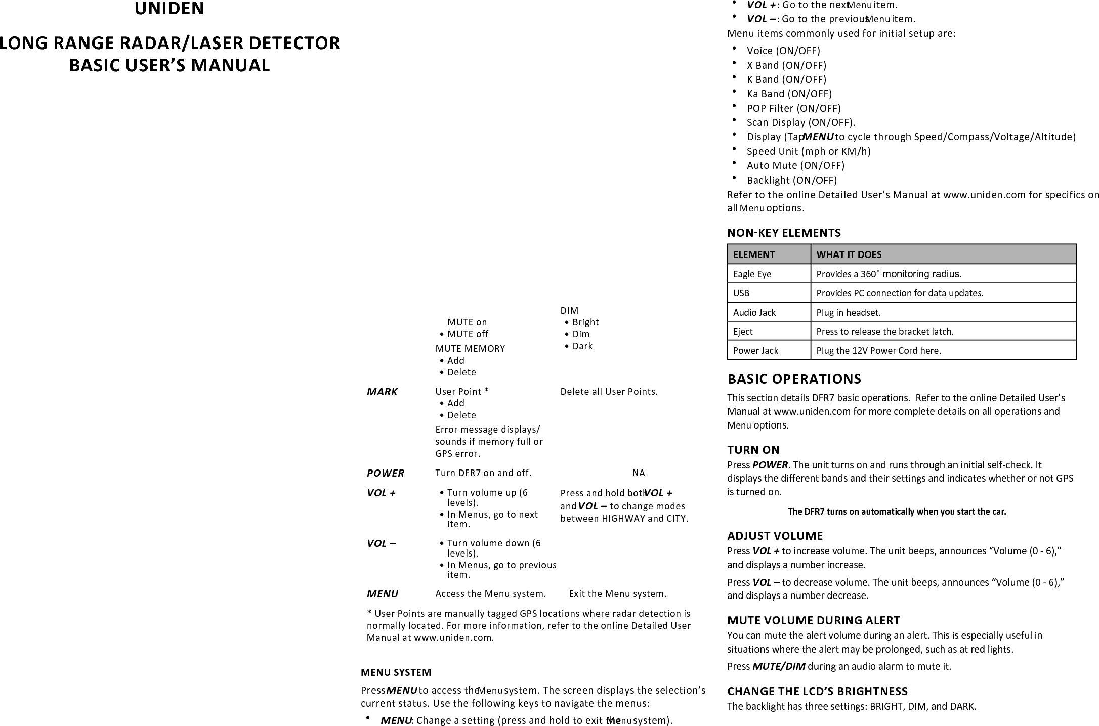 UNIDEN LONG RANGE RADAR/LASER DETECTOR BASIC USER’S MANUAL&amp;ZϳIN THE BOX: xDFR7 radar detector xCoiled 12V DC Power Cord with RJ45 Connector xWindshield Mounting Bracket xHook and loop fastener tape xSpare fuse for DC Power CordDISCLAIMER: Radar detectors are illegal in some states. Some states prohibit mounting any object on your windshield. Check applicable law in your state and any state in which you use the product l to verify that using and mounting a radar detector is legal. Uniden radar detectors are not manufactured and/or sold with the intent to be used for illegal purposes.  Drive safely and exercise caution while using this product.  Do not change settings of the product while driving. Uniden expects consumer’s use of these products to be in compliance with all local, state, and federal law. Uniden expressly disclaims any liability arising out of or related to your use of this  product.This Basic User’s Manual provides instructions on installing and using the DFR7. It contains basic information on how the keys operate. For more detailed information, refer to the Detailed User’s Manual at the Uniden website: www.uniden.comFEATURES•  Voice alert•  Displays radar band frequencies•  GPS for Red Light and Speed camera locations•  Advanced Ka filter•  Spectra I and IV undetectable•  Voice Alert.•  Signal Strength Meter displays Current Speed, Compass, Battery Voltage, Altitude, and Clock.Refer to the Detailed User’s Manual at the Uniden website:  www.uniden.com for a complete list  and explanation of features.INSTALL DFR7WINDSHIELD1.  Attach the rubber cups to the bracket and push the bracket firmly onto the windshield. Slide the unit onto the bracket. 2.  Plug the power cord into the detector and plug the cigarette lighter adapter into the vehicle’s cigarette lighter.Release the bracket by pressing the Eject key.DASHBOARD1.  Attach the unit to the dashboard using the hook and eye fastener tape.2.  Plug the power cord into the detector and plug the cigarette lighter adapter into the vehicle’s cigarette lighter.Pull the bracket from the dashboard, separating the hook and loop tape.DFR7 OVERVIEWKEYSKeys on the unit let you adjust and mute the alert volume, dim the LCD brightness and mark specific GPS locations where radar/Laser detection is common. Press MENU to enter the Menu system and set up the unit to your own specifications.Audio JackPower JackPOWERVOL +MENUVOL −USB EjectEagleEyeLatch SlotMUTE/DIMMARKFrequency StrengthKEY PRESS TO... PRESS AND HOLD TO...MUTE/DIMMUTE• MUTE on• MUTE offMUTE MEMORY• Add• DeleteDIM • Bright• Dim• DarkMARKUser Point *• Add• DeleteError message displays/sounds if memory full or GPS error.Delete all User Points.POWERTurn DFR7 on and off. NAVOL +• Turn volume up (6 levels).• In Menus, go to next item.Press and hold both VOL + and VOL –  to change modes between HIGHWAY and CITY.VOL –• Turn volume down (6 levels).• In Menus, go to previous item.MENUAccess the Menu system. Exit the Menu system. * User Points are manually tagged GPS locations where radar detection is normally located. For more information, refer to the online Detailed User Manual at www.uniden.com.MENU SYSTEMPress MENU to access the Menu system. The screen displays the selection’s current status. Use the following keys to navigate the menus: xMENU: Change a setting (press and hold to exit the Menu system). xVOL + : Go to the next Menu item. xVOL – : Go to the previous Menu item.Menu items commonly used for initial setup are: xVoice (ON/OFF) xX Band (ON/OFF) xK Band (ON/OFF) xKa Band (ON/OFF) xPOP Filter (ON/OFF) xScan Display (ON/OFF).   xDisplay (Tap MENU to cycle through Speed/Compass/Voltage/Altitude)   xSpeed Unit (mph or KM/h) xAuto Mute (ON/OFF) xBacklight (ON/OFF)Refer to the online Detailed User’s Manual at www.uniden.com for specifics on all Menu options.NON-KEY ELEMENTSELEMENT WHAT IT DOESEagle Eye Provides a 360° monitoring radius.USB Provides PC connection for data updates.Audio Jack Plug in headset.Eject Press to release the bracket latch.Power Jack Plug the 12V Power Cord here.BASIC OPERATIONSThis section details DFR7 basic operations.  Refer to the online Detailed User’s Manual at www.uniden.com for more complete details on all operations and Menu options.TURN ONPress POWER. The unit turns on and runs through an initial self-check. It displays the different bands and their settings and indicates whether or not GPS is turned on. The DFR7 turns on automatically when you start the car.ADJUST VOLUMEPress VOL + to increase volume. The unit beeps, announces “Volume (0 - 6),” and displays a number increase.Press VOL – to decrease volume. The unit beeps, announces “Volume (0 - 6),” and displays a number decrease.MUTE VOLUME DURING ALERTYou can mute the alert volume during an alert. This is especially useful in situations where the alert may be prolonged, such as at red lights.Press MUTE/DIM during an audio alarm to mute it.CHANGE THE LCD’S BRIGHTNESSThe backlight has three settings: BRIGHT, DIM, and DARK. 