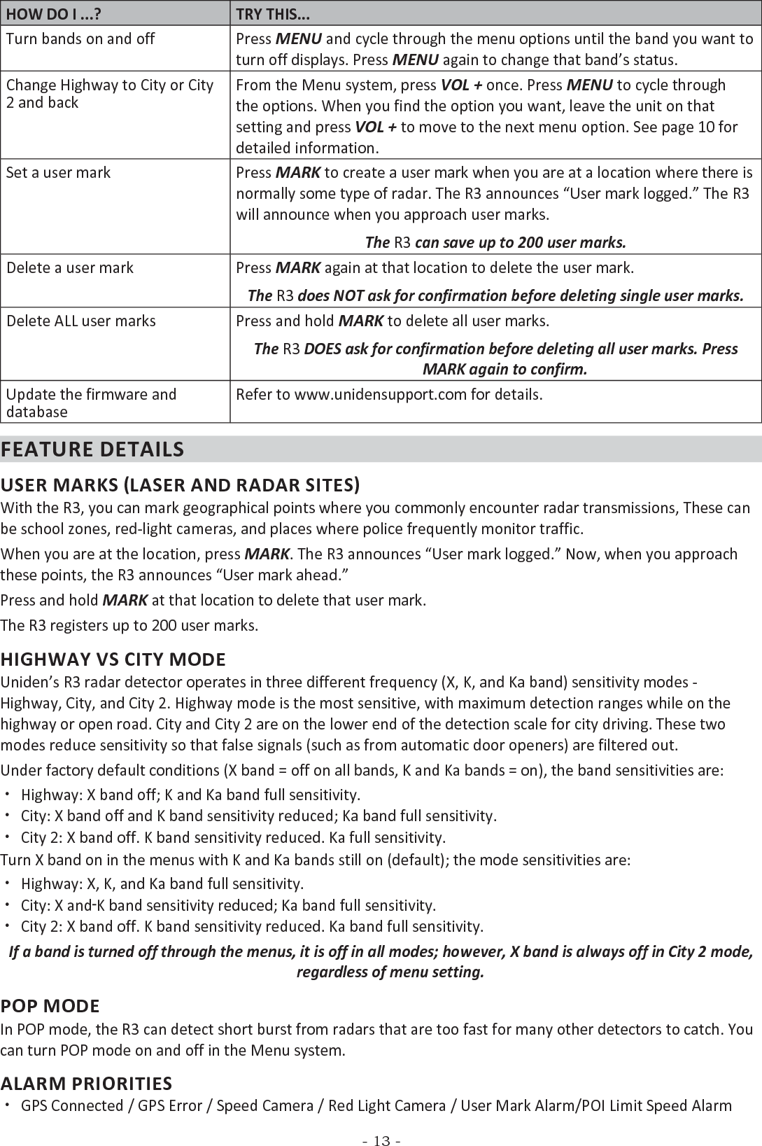 - 13 -HOW DO I ...? TRY THIS...Turn bands on and off Press MENU and cycle through the menu options until the band you want to turn off displays. Press MENU again to change that band’s status.Change Highway to City or City 2 and back From the Menu system, press VOL + once. Press MENU to cycle through the options. When you find the option you want, leave the unit on that setting and press VOL + to move to the next menu option. See page 10 for detailed information.Set a user mark Press MARK to create a user mark when you are at a location where there is normally some type of radar. The R3 announces “User mark logged.” The R3 will announce when you approach user marks.The R3 can save up to 200 user marks.Delete a user mark Press MARK again at that location to delete the user mark. The R3 does NOT ask for confirmation before deleting single user marks.Delete ALL user marks Press and hold MARK to delete all user marks. The R3 DOES ask for confirmation before deleting all user marks. Press MARK again to confirm.Update the firmware and databaseRefer to www.unidensupport.com for details.FEATURE DETAILSUSER MARKS (LASER AND RADAR SITES)With the R3, you can mark geographical points where you commonly encounter radar transmissions, These can be school zones, red-light cameras, and places where police frequently monitor traffic. When you are at the location, press MARK. The R3 announces “User mark logged.” Now, when you approach these points, the R3 announces “User mark ahead.”Press and hold MARK at that location to delete that user mark.The R3 registers up to 200 user marks.HIGHWAY VS CITY MODEUniden’s R3 radar detector operates in three different frequency (X, K, and Ka band) sensitivity modes - Highway, City, and City 2. Highway mode is the most sensitive, with maximum detection ranges while on the highway or open road. City and City 2 are on the lower end of the detection scale for city driving. These two modes reduce sensitivity so that false signals (such as from automatic door openers) are filtered out. Under factory default conditions (X band = off on all bands, K and Ka bands = on), the band sensitivities are: xHighway: X band off; K and Ka band full sensitivity. xCity: X band off and K band sensitivity reduced; Ka band full sensitivity. xCity 2: X band off. K band sensitivity reduced. Ka full sensitivity.Turn X band on in the menus with K and Ka bands still on (default); the mode sensitivities are: xHighway: X, K, and Ka band full sensitivity. xCity: X and K band sensitivity reduced; Ka band full sensitivity. xCity 2: X band off. K band sensitivity reduced. Ka band full sensitivity.If a band is turned off through the menus, it is off in all modes; however, X band is always off in City 2 mode, regardless of menu setting.POP MODEIn POP mode, the R3 can detect short burst from radars that are too fast for many other detectors to catch. You can turn POP mode on and off in the Menu system.ALARM PRIORITIES xGPS Connected / GPS Error / Speed Camera / Red Light Camera / User Mark Alarm/POI Limit Speed Alarm