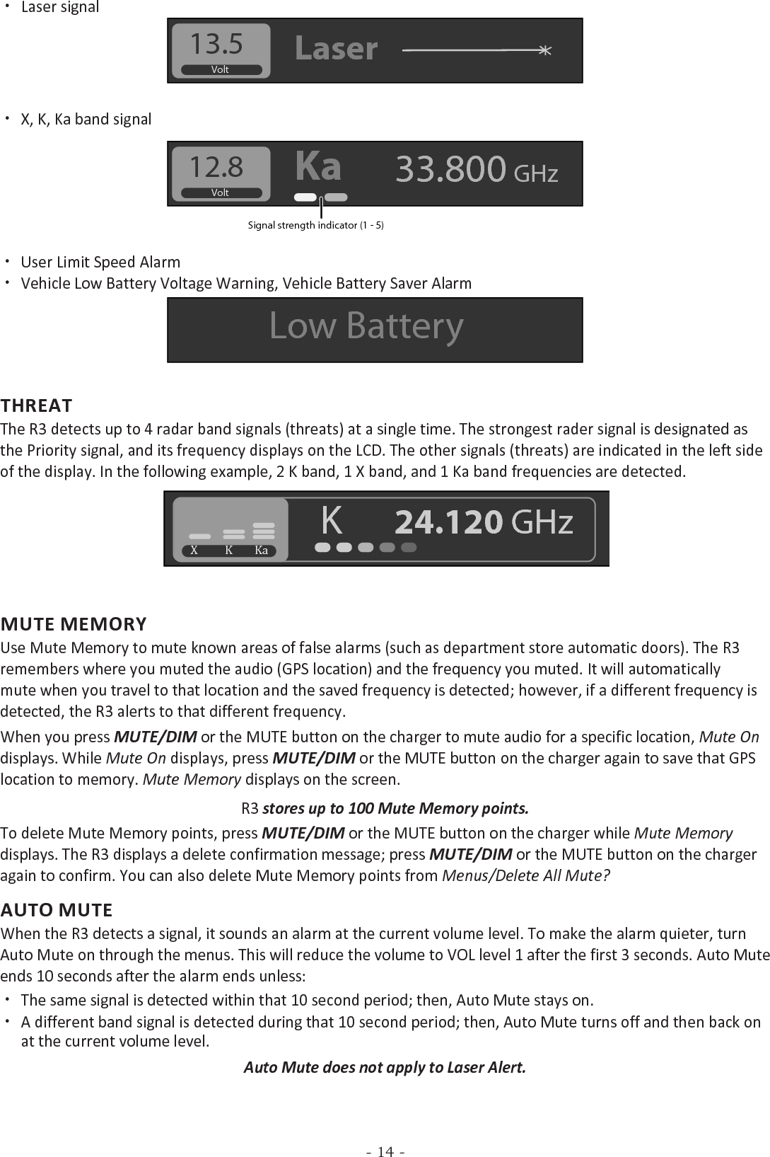 - 14 - xLaser signalVolt13.5 Laser xX, K, Ka band signal Volt12.8 Ka 33.800 GHzSignal strength indicator (1 - 5) xUser Limit Speed Alarm xVehicle Low Battery Voltage Warning, Vehicle Battery Saver Alarm Low BatteryTHREATThe R3 detects up to 4 radar band signals (threats) at a single time. The strongest rader signal is designated as the Priority signal, and its frequency displays on the LCD. The other signals (threats) are indicated in the left side of the display. In the following example, 2 K band, 1 X band, and 1 Ka band frequencies are detected. X          K        KaK      24.120 GHzMUTE MEMORYUse Mute Memory to mute known areas of false alarms (such as department store automatic doors). The R3 remembers where you muted the audio (GPS location) and the frequency you muted. It will automatically mute when you travel to that location and the saved frequency is detected; however, if a different frequency is detected, the R3 alerts to that different frequency. When you press MUTE/DIM or the MUTE button on the charger to mute audio for a specific location, Mute On displays. While Mute On displays, press MUTE/DIM or the MUTE button on the charger again to save that GPS location to memory. Mute Memory displays on the screen.R3 stores up to 100 Mute Memory points.To delete Mute Memory points, press MUTE/DIM or the MUTE button on the charger while Mute Memory displays. The R3 displays a delete confirmation message; press MUTE/DIM or the MUTE button on the charger again to confirm. You can also delete Mute Memory points from Menus/Delete All Mute?AUTO MUTEWhen the R3 detects a signal, it sounds an alarm at the current volume level. To make the alarm quieter, turn Auto Mute on through the menus. This will reduce the volume to VOL level 1 after the first 3 seconds. Auto Mute ends 10 seconds after the alarm ends unless: xThe same signal is detected within that 10 second period; then, Auto Mute stays on. xA different band signal is detected during that 10 second period; then, Auto Mute turns off and then back on at the current volume level.Auto Mute does not apply to Laser Alert.