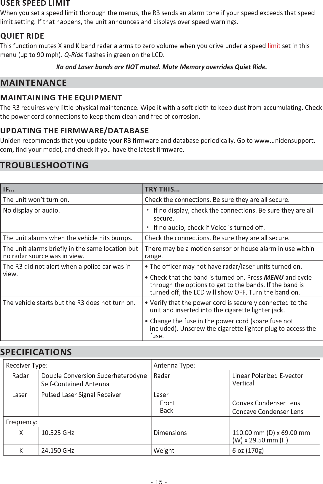 - 15 -USER SPEED LIMITWhen you set a speed limit thorough the menus, the R3 sends an alarm tone if your speed exceeds that speed limit setting. If that happens, the unit announces and displays over speed warnings.QUIET RIDEThis function mutes X and K band radar alarms to zero volume when you drive under a speed limit set in this menu (up to 90 mph). Q-Ride flashes in green on the LCD.Ka and Laser bands are NOT muted. Mute Memory overrides Quiet Ride.MAINTENANCEMAINTAINING THE EQUIPMENTThe R3 requires very little physical maintenance. Wipe it with a soft cloth to keep dust from accumulating. Check the power cord connections to keep them clean and free of corrosion.UPDATING THE FIRMWARE/DATABASEUniden recommends that you update your R3 firmware and database periodically. Go to www.unidensupport.com, find your model, and check if you have the latest firmware.TROUBLESHOOTINGIF... TRY THIS...The unit won’t turn on. Check the connections. Be sure they are all secure.No display or audio.  xIf no display, check the connections. Be sure they are all secure. xIf no audio, check if Voice is turned off.The unit alarms when the vehicle hits bumps. Check the connections. Be sure they are all secure.The unit alarms briefly in the same location but no radar source was in view.There may be a motion sensor or house alarm in use within range.The R3 did not alert when a police car was in view.• The officer may not have radar/laser units turned on.• Check that the band is turned on. Press MENU and cycle through the options to get to the bands. If the band is turned off, the LCD will show OFF. Turn the band on.The vehicle starts but the R3 does not turn on. • Verify that the power cord is securely connected to the unit and inserted into the cigarette lighter jack.• Change the fuse in the power cord (spare fuse not included). Unscrew the cigarette lighter plug to access the fuse.SPECIFICATIONSReceiver Type: Antenna Type:    Radar Double Conversion SuperheterodyneSelf-Contained AntennaRadar Linear Polarized E-vector Vertical    Laser Pulsed Laser Signal Receiver Laser    Front     BackConvex Condenser LensConcave Condenser LensFrequency:X 10.525 GHz Dimensions 110.00 mm (D) x 69.00 mm (W) x 29.50 mm (H)K 24.150 GHz Weight 6 oz (170g)