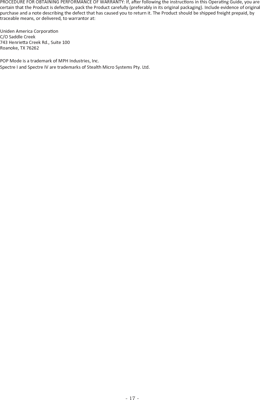 - 17 -PROCEDURE FOR OBTAINING PERFORMANCE OF WARRANTY: If, aer following the instrucons in this Operang Guide, you are certain that the Product is defecve, pack the Product carefully (preferably in its original packaging). Include evidence of original purchase and a note describing the defect that has caused you to return it. The Product should be shipped freight prepaid, by traceable means, or delivered, to warrantor at:Uniden America Corporaon C/O Saddle Creek 743 Henriea Creek Rd., Suite 100 Roanoke, TX 76262POP Mode is a trademark of MPH Industries, Inc.Spectre I and Spectre IV are trademarks of Stealth Micro Systems Pty. Ltd.