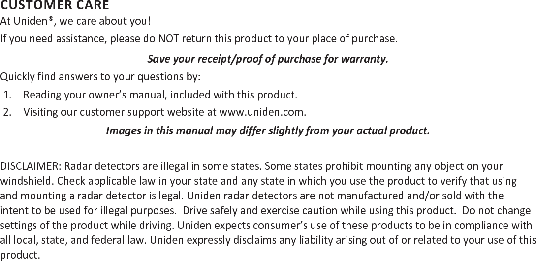 CUSTOMER CAREAt Uniden®, we care about you!If you need assistance, please do NOT return this product to your place of purchase. Save your receipt/proof of purchase for warranty.Quickly find answers to your questions by:1.  Reading your owner’s manual, included with this product.2.  Visiting our customer support website at www.uniden.com.Images in this manual may differ slightly from your actual product.DISCLAIMER: Radar detectors are illegal in some states. Some states prohibit mounting any object on your windshield. Check applicable law in your state and any state in which you use the product to verify that using and mounting a radar detector is legal. Uniden radar detectors are not manufactured and/or sold with the intent to be used for illegal purposes.  Drive safely and exercise caution while using this product.  Do not change settings of the product while driving. Uniden expects consumer’s use of these products to be in compliance with all local, state, and federal law. Uniden expressly disclaims any liability arising out of or related to your use of this  product.