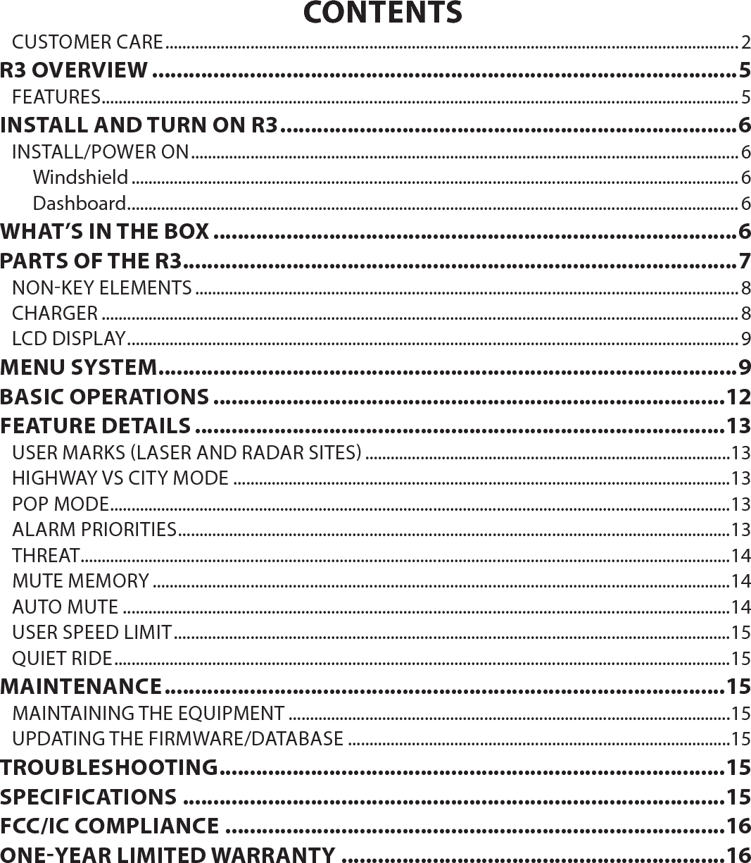 CONTENTSCUSTOMER CARE .......................................................................................................................................2R3 OVERVIEW ................................................................................................5FEATURES ......................................................................................................................................................5INSTALL AND TURN ON R3 ...........................................................................6INSTALL/POWER ON .................................................................................................................................6Windshield ...............................................................................................................................................6Dashboard ................................................................................................................................................6WHAT’S IN THE BOX ......................................................................................6PARTS OF THE R3 ...........................................................................................7NON-KEY ELEMENTS ................................................................................................................................ 8CHARGER ......................................................................................................................................................8LCD DISPLAY ................................................................................................................................................9MENU SYSTEM ...............................................................................................9BASIC OPERATIONS ....................................................................................12FEATURE DETAILS .......................................................................................13USER MARKS (LASER AND RADAR SITES) ......................................................................................13HIGHWAY VS CITY MODE .....................................................................................................................13POP MODE ..................................................................................................................................................13ALARM PRIORITIES ..................................................................................................................................13THREAT.........................................................................................................................................................14MUTE MEMORY ........................................................................................................................................14AUTO MUTE ...............................................................................................................................................14USER SPEED LIMIT ...................................................................................................................................15QUIET RIDE .................................................................................................................................................15MAINTENANCE ............................................................................................15MAINTAINING THE EQUIPMENT ........................................................................................................15UPDATING THE FIRMWARE/DATABASE ..........................................................................................15TROUBLESHOOTING ...................................................................................15SPECIFICATIONS .........................................................................................15FCC/IC COMPLIANCE ..................................................................................16ONEYEAR LIMITED WARRANTY ...............................................................16