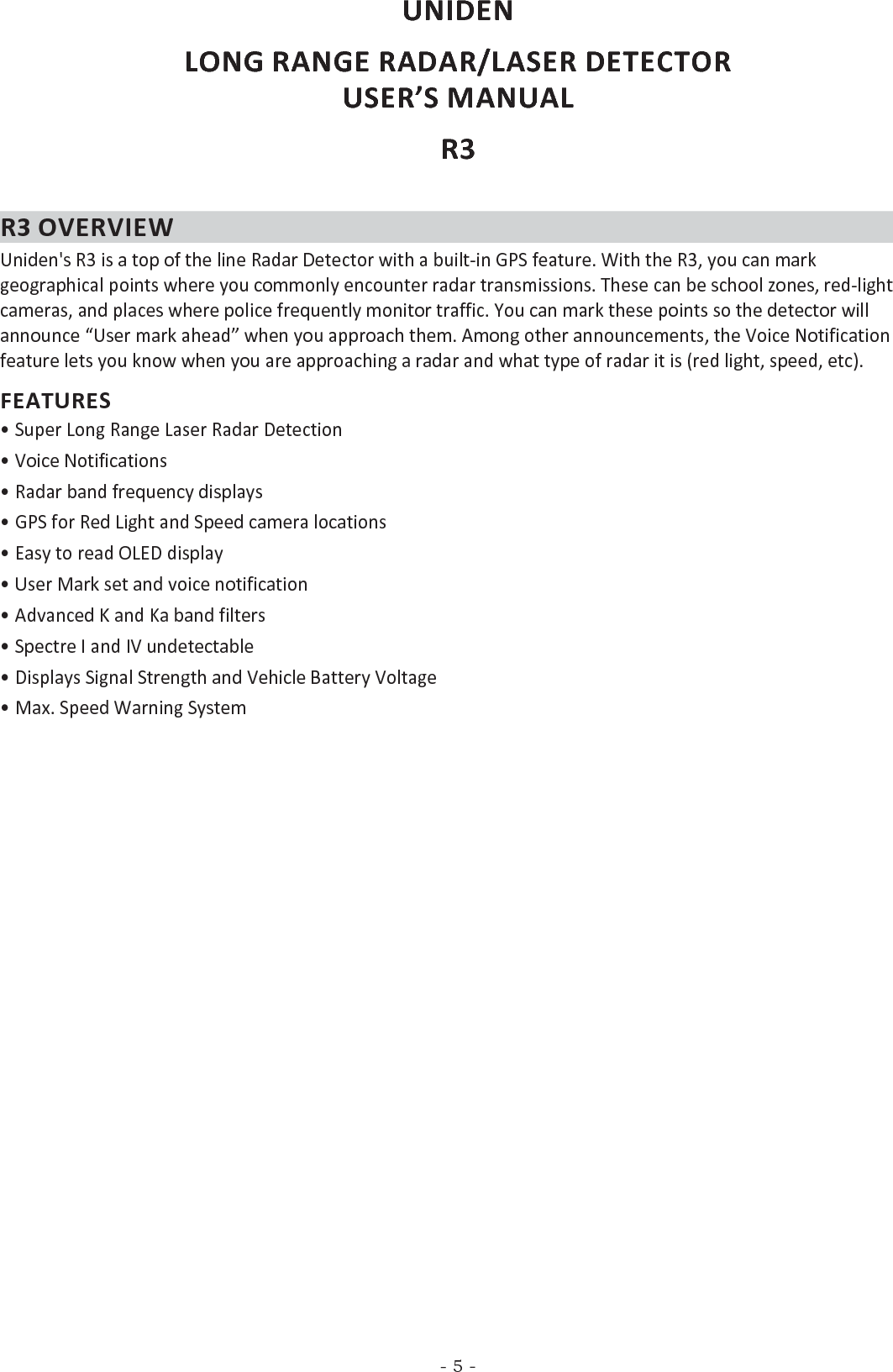 - 5 -UNIDEN LONG RANGE RADAR/LASER DETECTOR  USER’S MANUALR3R3 OVERVIEWUniden&apos;s R3 is a top of the line Radar Detector with a built-in GPS feature. With the R3, you can mark geographical points where you commonly encounter radar transmissions. These can be school zones, red-light cameras, and places where police frequently monitor traffic. You can mark these points so the detector will announce “User mark ahead” when you approach them. Among other announcements, the Voice Notification feature lets you know when you are approaching a radar and what type of radar it is (red light, speed, etc).FEATURES• Super Long Range Laser Radar Detection• Voice Notifications • Radar band frequency displays• GPS for Red Light and Speed camera locations• Easy to read OLED display• User Mark set and voice notification• Advanced K and Ka band filters• Spectre I and IV undetectable• Displays Signal Strength and Vehicle Battery Voltage• Max. Speed Warning System