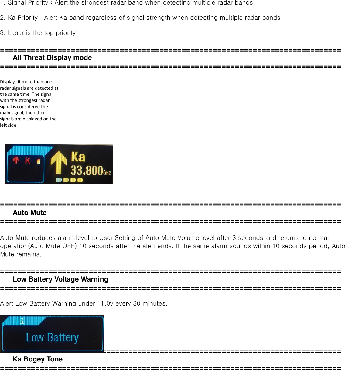  1. Signal Priority : Alert the strongest radar band when detecting multiple radar bands  2. Ka Priority : Alert Ka band regardless of signal strength when detecting multiple radar bands    3. Laser is the top priority.    =============================================================================   All Threat Display mode =============================================================================    Displays if more than one radar signals are detected at the same time. The signal with the strongest radar signal is considered the main signal; the other signals are displayed on the left side        =============================================================================   Auto Mute   =============================================================================  Auto Mute reduces alarm level to User Setting of Auto Mute Volume level after 3 seconds and returns to normal operation(Auto Mute OFF) 10 seconds after the alert ends. If the same alarm sounds within 10 seconds period, Auto Mute remains.  =============================================================================   Low Battery Voltage Warning =============================================================================  Alert Low Battery Warning under 11.0v every 30 minutes.      =============================================================================   Ka Bogey Tone ============================================================================= 