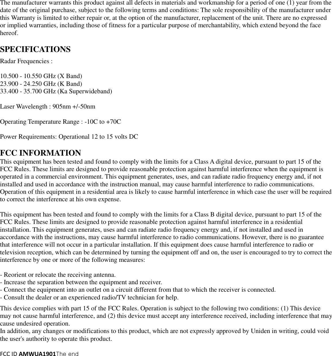 The manufacturer warrants this product against all defects in materials and workmanship for a period of one (1) year from the date of the original purchase, subject to the following terms and conditions: The sole responsibility of the manufacturer under this Warranty is limited to either repair or, at the option of the manufacturer, replacement of the unit. There are no expressed or implied warranties, including those of fitness for a particular purpose of merchantability, which extend beyond the face hereof.    SPECIFICATIONS  Radar Frequencies :  10.500 - 10.550 GHz (X Band) 23.900 - 24.250 GHz (K Band) 33.400 - 35.700 GHz (Ka Superwideband)  Laser Wavelength : 905nm +/-50nm  Operating Temperature Range : -10C to +70C    Power Requirements: Operational 12 to 15 volts DC  FCC INFORMATION This equipment has been tested and found to comply with the limits for a Class A digital device, pursuant to part 15 of the FCC Rules. These limits are designed to provide reasonable protection against harmful interference when the equipment is operated in a commercial environment. This equipment generates, uses, and can radiate radio frequency energy and, if not installed and used in accordance with the instruction manual, may cause harmful interference to radio communications. Operation of this equipment in a residential area is likely to cause harmful interference in which case the user will be required to correct the interference at his own expense.  This equipment has been tested and found to comply with the limits for a Class B digital device, pursuant to part 15 of the FCC Rules. These limits are designed to provide reasonable protection against harmful interference in a residential installation. This equipment generates, uses and can radiate radio frequency energy and, if not installed and used in accordance with the instructions, may cause harmful interference to radio communications. However, there is no guarantee that interference will not occur in a particular installation. If this equipment does cause harmful interference to radio or television reception, which can be determined by turning the equipment off and on, the user is encouraged to try to correct the interference by one or more of the following measures:    - Reorient or relocate the receiving antenna.   - Increase the separation between the equipment and receiver.   - Connect the equipment into an outlet on a circuit different from that to which the receiver is connected.   - Consult the dealer or an experienced radio/TV technician for help.  This device complies with part 15 of the FCC Rules. Operation is subject to the following two conditions: (1) This device may not cause harmful interference, and (2) this device must accept any interference received, including interference that may cause undesired operation. In addition, any changes or modifications to this product, which are not expressly approved by Uniden in writing, could void the user&apos;s authority to operate this product.  FCC ID AMWUA1901The end 