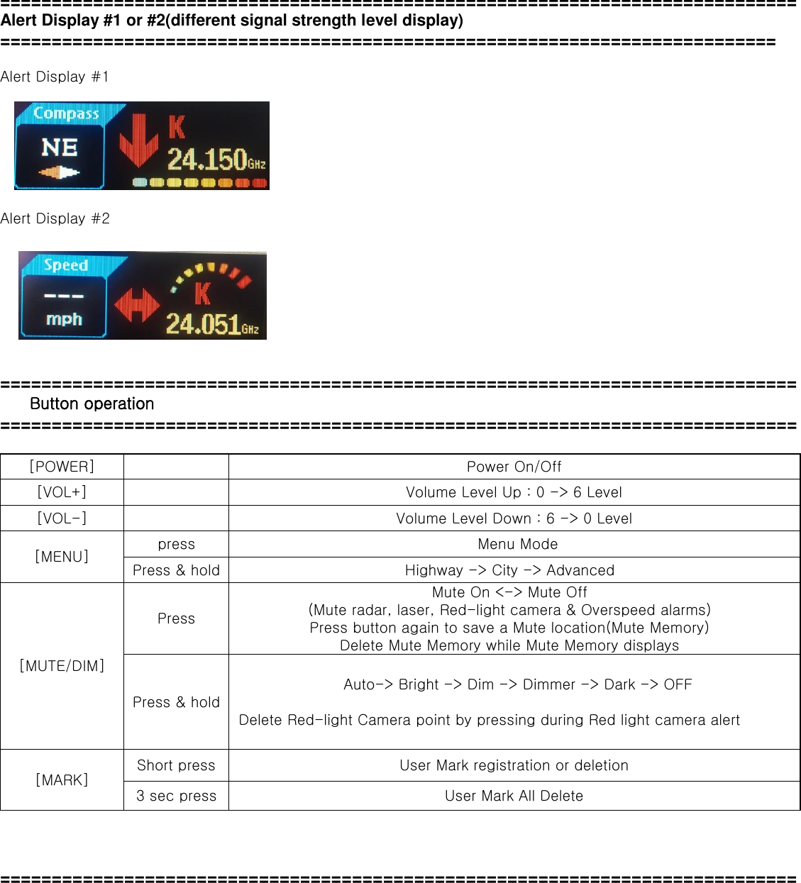 ============================================================================= Alert Display #1 or #2(different signal strength level display) ===========================================================================  Alert Display #1        Alert Display #2         =============================================================================  Button operation =============================================================================  [POWER]  Power On/Off [VOL+]  Volume Level Up : 0 -&gt; 6 Level [VOL-]  Volume Level Down : 6 -&gt; 0 Level [MENU] press Menu Mode Press &amp; hold Highway -&gt; City -&gt; Advanced   [MUTE/DIM] Press Mute On &lt;-&gt; Mute Off (Mute radar, laser, Red-light camera &amp; Overspeed alarms)   Press button again to save a Mute location(Mute Memory) Delete Mute Memory while Mute Memory displays Press &amp; hold Auto-&gt; Bright -&gt; Dim -&gt; Dimmer -&gt; Dark -&gt; OFF    Delete Red-light Camera point by pressing during Red light camera alert [MARK] Short press User Mark registration or deletion 3 sec press User Mark All Delete    ============================================================================= 