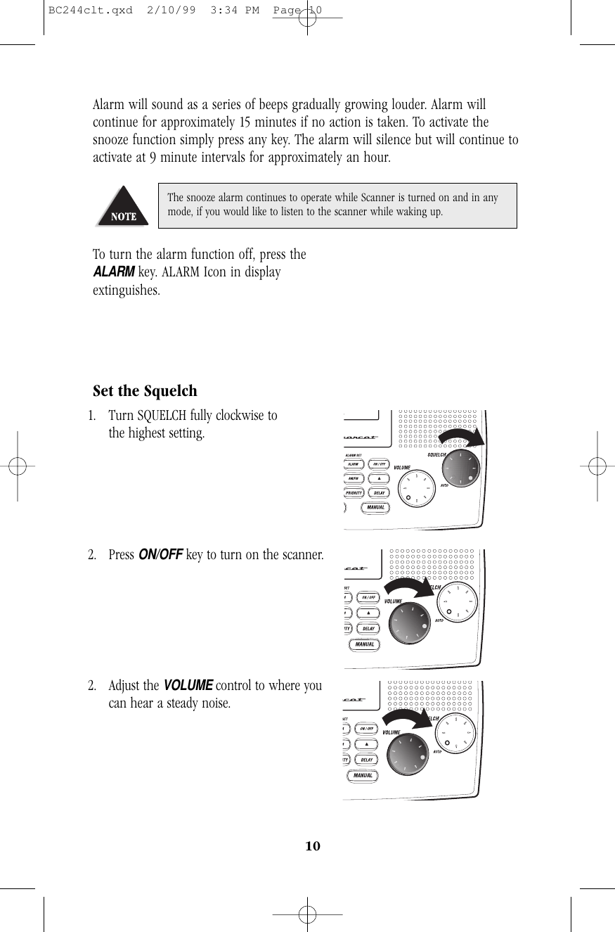 10Alarm will sound as a series of beeps gradually growing louder. Alarm willcontinue for approximately 15 minutes if no action is taken. To activate thesnooze function simply press any key. The alarm will silence but will continue toactivate at 9 minute intervals for approximately an hour.To turn the alarm function off, press the         ALARMkey. ALARM Icon in displayextinguishes.Set the Squelch1. Turn SQUELCH fully clockwise to                 the highest setting.2. Press ON/OFFkey to turn on the scanner.     2. Adjust the VOLUME control to where you     can hear a steady noise.The snooze alarm continues to operate while Scanner is turned on and in anymode, if you would like to listen to the scanner while waking up.BC244clt.qxd  2/10/99  3:34 PM  Page 10
