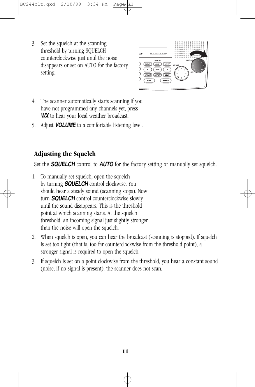 113. Set the squelch at the scanning                    threshold by turning SQUELCHcounterclockwise just until the noisedisappears or set on AUTO for the factorysetting.4. The scanner automatically starts scanning.If you have not programmed any channels yet, pressWXto hear your local weather broadcast.5. Adjust VOLUMEto a comfortable listening level.Adjusting the SquelchSet the SQUELCHcontrol to AUTOfor the factory setting or manually set squelch.1. To manually set squelch, open the squelch            by turning SQUELCHcontrol clockwise. Youshould hear a steady sound (scanning stops). Nowturn SQUELCHcontrol counterclockwise slowlyuntil the sound disappears. This is the thresholdpoint at which scanning starts. At the squelchthreshold, an incoming signal just slightly strongerthan the noise will open the squelch.2. When squelch is open, you can hear the broadcast (scanning is stopped). If squelchis set too tight (that is, too far counterclockwise from the threshold point), astronger signal is required to open the squelch.3. If squelch is set on a point clockwise from the threshold, you hear a constant sound(noise, if no signal is present); the scanner does not scan.BC244clt.qxd  2/10/99  3:34 PM  Page 11