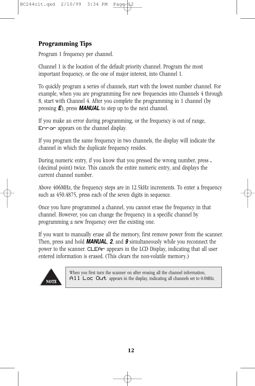 Programming TipsProgram 1 frequency per channel.Channel 1 is the location of the default priority channel. Program the mostimportant frequency, or the one of major interest, into Channel 1.To quickly program a series of channels, start with the lowest number channel. Forexample, when you are programming five new frequencies into Channels 4 through8, start with Channel 4. After you complete the programming in 1 channel (bypressing E), press MANUALto step up to the next channel.If you make an error during programming, or the frequency is out of range,Error appears on the channel display.If you program the same frequency in two channels, the display will indicate thechannel in which the duplicate frequency resides.During numeric entry, if you know that you pressed the wrong number, press .(decimal point) twice. This cancels the entire numeric entry, and displays thecurrent channel number.Above 406MHz, the frequency steps are in 12.5kHz increments. To enter a frequencysuch as 450.4875, press each of the seven digits in sequence.Once you have programmed a channel, you cannot erase the frequency in thatchannel. However, you can change the frequency in a specific channel byprogramming a new frequency over the existing one.If you want to manually erase all the memory, first remove power from the scanner.Then, press and hold MANUAL, 2, and 9simultaneously while you reconnect thepower to the scanner. CLEAr appears in the LCD Display, indicating that all userentered information is erased. (This clears the non-volatile memory.)When you first turn the scanner on after erasing all the channel information,All Loc Out appears in the display, indicating all channels set to 0.0MHz.12BC244clt.qxd  2/10/99  3:34 PM  Page 12