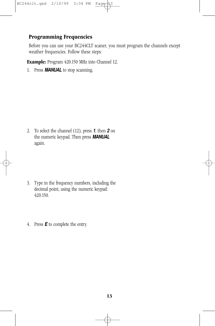 13Programming FrequenciesBefore you can use your BC244CLT scaner, you must program the channels exceptweather frequencies. Follow these steps:Example: Program 420.150 MHz into Channel 12. 1. Press MANUALto stop scanning.              2. To select the channel (12), press 1, then 2on    the numeric keypad. Then press MANUALagain.3. Type in the frequency numbers, including the    decimal point, using the numeric keypad:420.150.4. Press Eto complete the entry.                         BC244clt.qxd  2/10/99  3:34 PM  Page 13