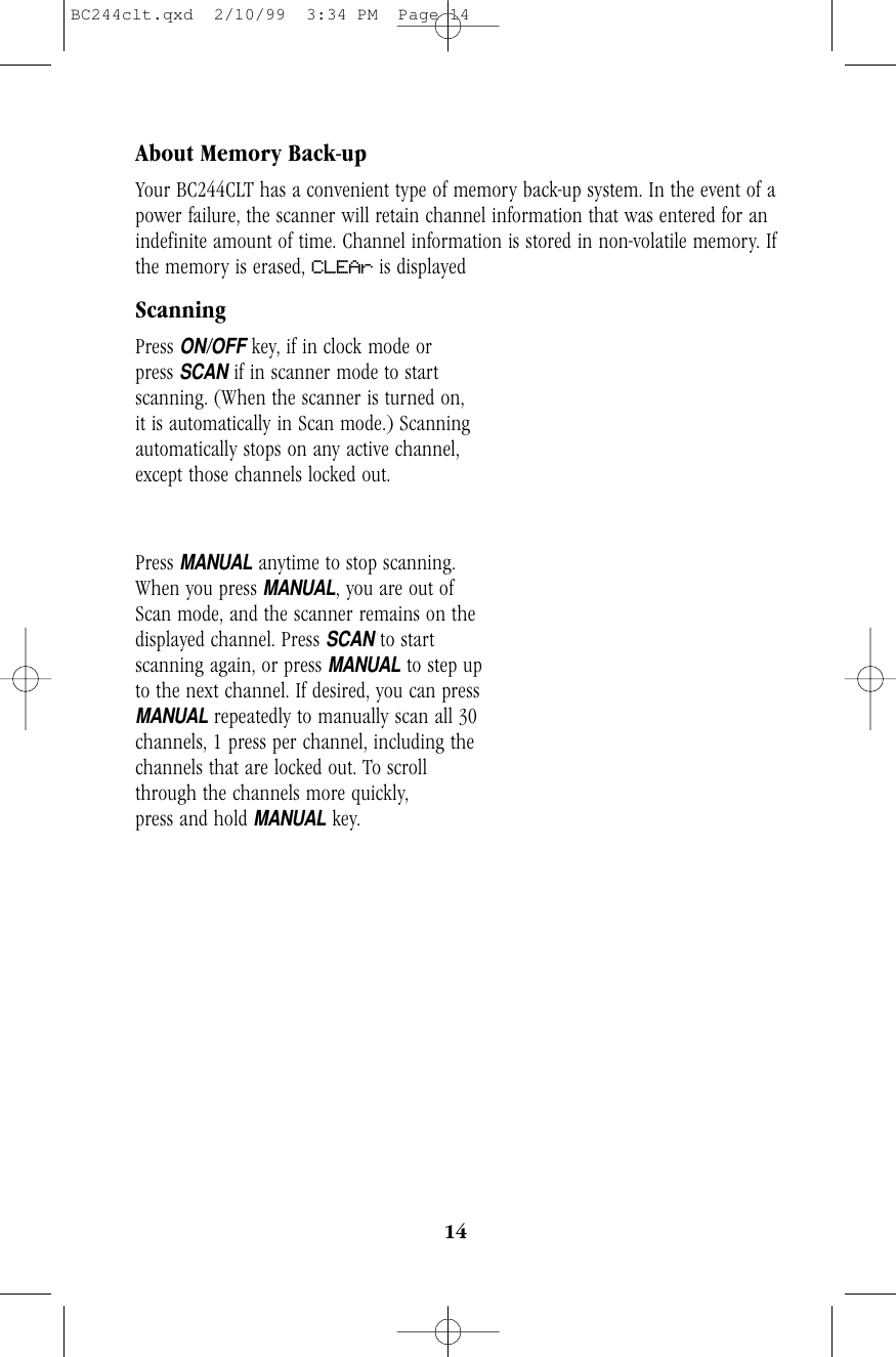 14About Memory Back-upYour BC244CLT has a convenient type of memory back-up system. In the event of apower failure, the scanner will retain channel information that was entered for anindefinite amount of time. Channel information is stored in non-volatile memory. Ifthe memory is erased, CLEAr is displayedScanningPress ON/OFFkey, if in clock mode or        press SCANif in scanner mode to startscanning. (When the scanner is turned on,it is automatically in Scan mode.) Scanningautomatically stops on any active channel,except those channels locked out. Press MANUALanytime to stop scanning.     When you press MANUAL, you are out ofScan mode, and the scanner remains on thedisplayed channel. Press SCANto startscanning again, or press MANUALto step upto the next channel. If desired, you can pressMANUALrepeatedly to manually scan all 30channels, 1 press per channel, including thechannels that are locked out. To scrollthrough the channels more quickly,press and hold MANUALkey.BC244clt.qxd  2/10/99  3:34 PM  Page 14