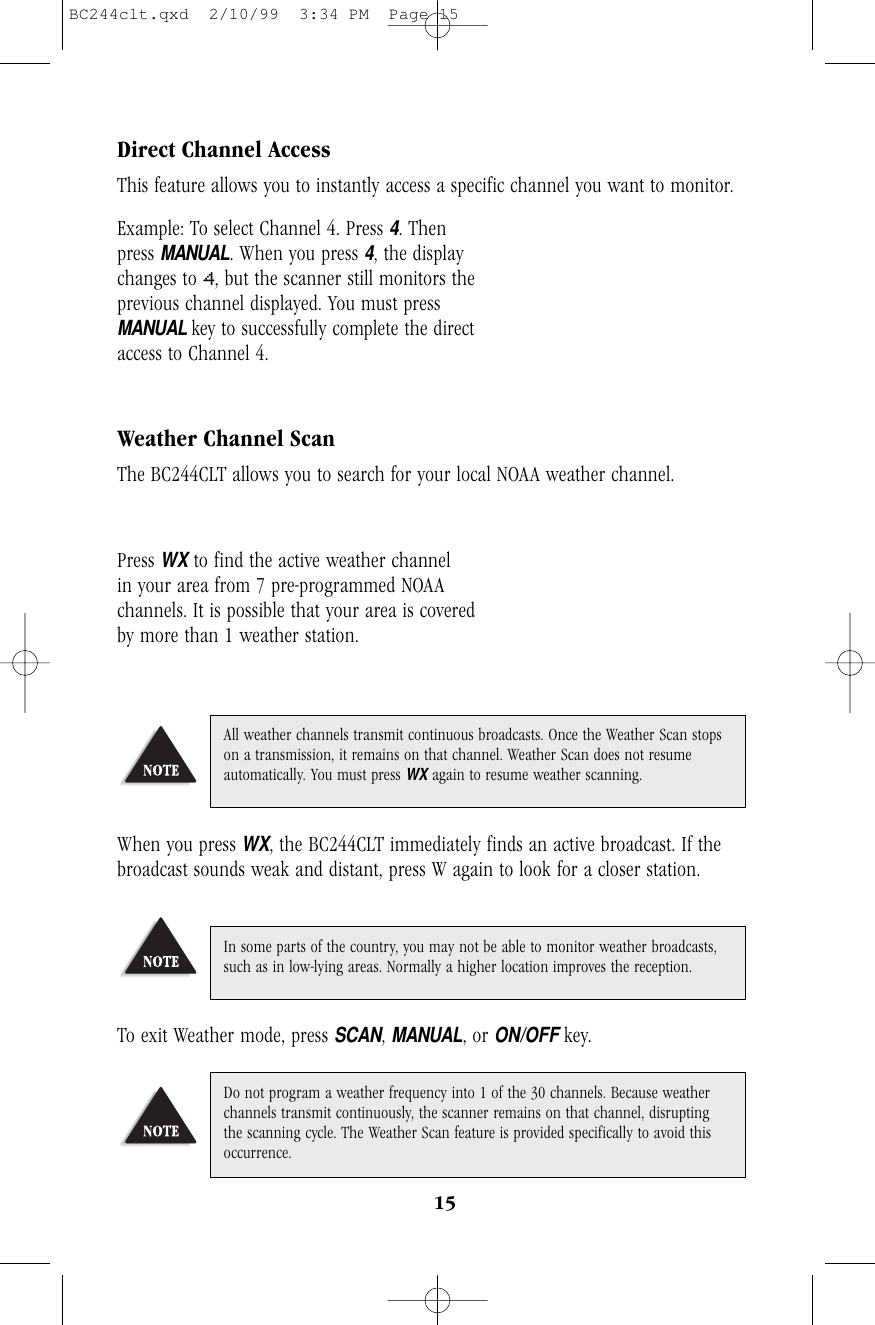 15Direct Channel AccessThis feature allows you to instantly access a specific channel you want to monitor.Example: To select Channel 4. Press 4. Then     press MANUAL. When you press 4, the displaychanges to 4, but the scanner still monitors theprevious channel displayed. You must pressMANUAL key to successfully complete the directaccess to Channel 4.Weather Channel ScanThe BC244CLT allows you to search for your local NOAA weather channel.Press WXto find the active weather channel     in your area from 7 pre-programmed NOAAchannels. It is possible that your area is coveredby more than 1 weather station.When you press WX, the BC244CLT immediately finds an active broadcast. If thebroadcast sounds weak and distant, press W again to look for a closer station.To exit Weather mode, press SCAN, MANUAL, or ON/OFF key.Do not program a weather frequency into 1 of the 30 channels. Because weatherchannels transmit continuously, the scanner remains on that channel, disruptingthe scanning cycle. The Weather Scan feature is provided specifically to avoid thisoccurrence.In some parts of the country, you may not be able to monitor weather broadcasts,such as in low-lying areas. Normally a higher location improves the reception.All weather channels transmit continuous broadcasts. Once the Weather Scan stopson a transmission, it remains on that channel. Weather Scan does not resumeautomatically. You must press WXagain to resume weather scanning.BC244clt.qxd  2/10/99  3:34 PM  Page 15