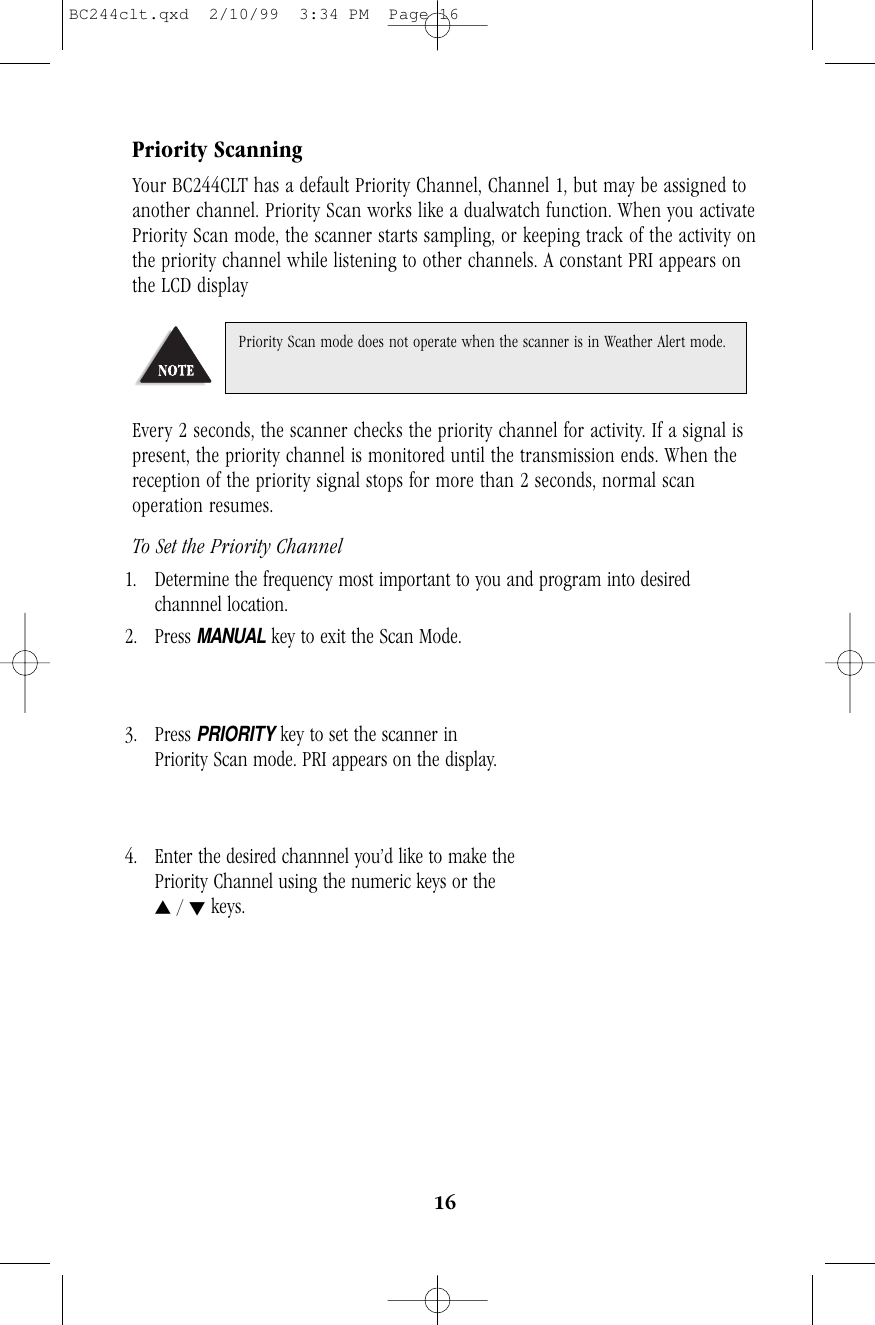 16Priority ScanningYour BC244CLT has a default Priority Channel, Channel 1, but may be assigned toanother channel. Priority Scan works like a dualwatch function. When you activatePriority Scan mode, the scanner starts sampling, or keeping track of the activity onthe priority channel while listening to other channels. A constant PRI appears onthe LCD displayEvery 2 seconds, the scanner checks the priority channel for activity. If a signal ispresent, the priority channel is monitored until the transmission ends. When thereception of the priority signal stops for more than 2 seconds, normal scanoperation resumes.To Set the Priority Channel1. Determine the frequency most important to you and program into desiredchannnel location.2. Press MANUALkey to exit the Scan Mode.              3. Press PRIORITYkey to set the scanner in                   Priority Scan mode. PRI appears on the display. 4. Enter the desired channnel you’d like to make the Priority Channel using the numeric keys or thes/ tkeys.Priority Scan mode does not operate when the scanner is in Weather Alert mode.BC244clt.qxd  2/10/99  3:34 PM  Page 16