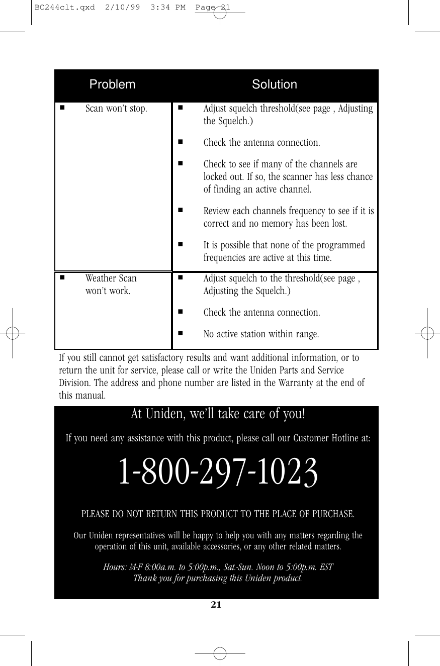 21If you still cannot get satisfactory results and want additional information, or toreturn the unit for service, please call or write the Uniden Parts and ServiceDivision. The address and phone number are listed in the Warranty at the end ofthis manual.Problem Solution■Scan won’t stop. ■Adjust squelch threshold(see page , Adjusting the Squelch.)■Check the antenna connection.■Check to see if many of the channels are locked out. If so, the scanner has less chance of finding an active channel.■Review each channels frequency to see if it iscorrect and no memory has been lost.■It is possible that none of the programmed frequencies are active at this time.■Weather Scan won’t work.■Adjust squelch to the threshold(see page , Adjusting the Squelch.)■Check the antenna connection.■No active station within range.At Uniden, we’ll take care of you!If you need any assistance with this product, please call our Customer Hotline at:1-800-297-1023PLEASE DO NOT RETURN THIS PRODUCT TO THE PLACE OF PURCHASE.Our Uniden representatives will be happy to help you with any matters regarding theoperation of this unit, available accessories, or any other related matters.Hours: M-F 8:00a.m. to 5:00p.m., Sat.-Sun. Noon to 5:00p.m. ESTThank you for purchasing this Uniden product.BC244clt.qxd  2/10/99  3:34 PM  Page 21