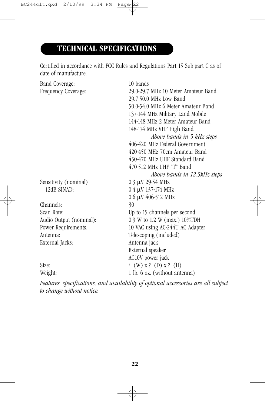 22Certified in accordance with FCC Rules and Regulations Part 15 Sub-part C as ofdate of manufacture.Band Coverage: 10 bandsFrequency Coverage: 29.0-29.7 MHz 10 Meter Amateur Band29.7-50.0 MHz Low Band50.0-54.0 MHz 6 Meter Amateur Band137-144 MHz Military Land Mobile144-148 MHz 2 Meter Amateur Band148-174 MHz VHF High Band Above bands in 5 kHz steps406-420 MHz Federal Government420-450 MHz 70cm Amateur Band450-470 MHz UHF Standard Band470-512 MHz UHF-”T” BandAbove bands in 12.5kHz stepsSensitivity (nominal) 0.3 µV 29-54 MHz12dB SINAD: 0.4 µV 137-174 MHz0.6 µV 406-512 MHzChannels: 30Scan Rate: Up to 15 channels per secondAudio Output (nominal): 0.9 W to 1.2 W (max.) 10%TDHPower Requirements: 10 VAC using AC-244U AC AdapterAntenna: Telescoping (included)External Jacks: Antenna jackExternal speakerAC10V power jackSize: ?  (W) x ?  (D) x ?  (H)Weight: 1 lb. 6 oz. (without antenna)Features, specifications, and availability of optional accessories are all subjectto change without notice.TECHNICAL SPECIFICATIONSBC244clt.qxd  2/10/99  3:34 PM  Page 22