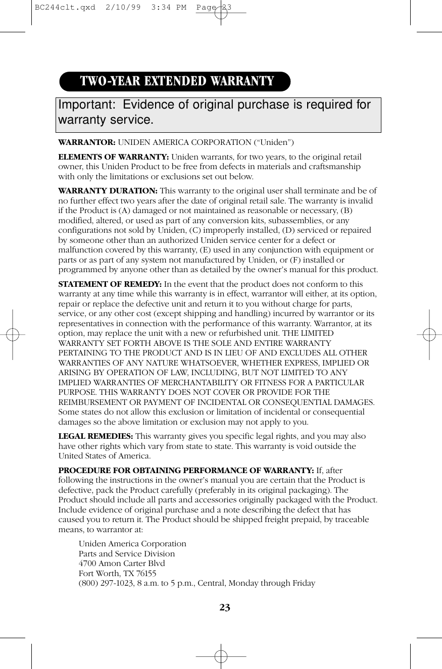 23WARRANTOR: UNIDEN AMERICA CORPORATION (“Uniden”)ELEMENTS OF WARRANTY: Uniden warrants, for two years, to the original retailowner, this Uniden Product to be free from defects in materials and craftsmanshipwith only the limitations or exclusions set out below.WARRANTY DURATION: This warranty to the original user shall terminate and be ofno further effect two years after the date of original retail sale. The warranty is invalidif the Product is (A) damaged or not maintained as reasonable or necessary, (B)modified, altered, or used as part of any conversion kits, subassemblies, or anyconfigurations not sold by Uniden, (C) improperly installed, (D) serviced or repairedby someone other than an authorized Uniden service center for a defect ormalfunction covered by this warranty, (E) used in any conjunction with equipment orparts or as part of any system not manufactured by Uniden, or (F) installed orprogrammed by anyone other than as detailed by the owner’s manual for this product.STATEMENT OF REMEDY: In the event that the product does not conform to thiswarranty at any time while this warranty is in effect, warrantor will either, at its option,repair or replace the defective unit and return it to you without charge for parts,service, or any other cost (except shipping and handling) incurred by warrantor or itsrepresentatives in connection with the performance of this warranty. Warrantor, at itsoption, may replace the unit with a new or refurbished unit. THE LIMITEDWARRANTY SET FORTH ABOVE IS THE SOLE AND ENTIRE WARRANTYPERTAINING TO THE PRODUCT AND IS IN LIEU OF AND EXCLUDES ALL OTHERWARRANTIES OF ANY NATURE WHATSOEVER, WHETHER EXPRESS, IMPLIED ORARISING BY OPERATION OF LAW, INCLUDING, BUT NOT LIMITED TO ANYIMPLIED WARRANTIES OF MERCHANTABILITY OR FITNESS FOR A PARTICULARPURPOSE. THIS WARRANTY DOES NOT COVER OR PROVIDE FOR THEREIMBURSEMENT OR PAYMENT OF INCIDENTAL OR CONSEQUENTIAL DAMAGES.Some states do not allow this exclusion or limitation of incidental or consequentialdamages so the above limitation or exclusion may not apply to you.LEGAL REMEDIES: This warranty gives you specific legal rights, and you may alsohave other rights which vary from state to state. This warranty is void outside theUnited States of America.PROCEDURE FOR OBTAINING PERFORMANCE OF WARRANTY: If, afterfollowing the instructions in the owner’s manual you are certain that the Product isdefective, pack the Product carefully (preferably in its original packaging). TheProduct should include all parts and accessories originally packaged with the Product.Include evidence of original purchase and a note describing the defect that hascaused you to return it. The Product should be shipped freight prepaid, by traceablemeans, to warrantor at:Uniden America CorporationParts and Service Division4700 Amon Carter BlvdFort Worth, TX 76155(800) 297-1023, 8 a.m. to 5 p.m., Central, Monday through FridayTWO-YEAR EXTENDED WARRANTYImportant: Evidence of original purchase is required forwarranty service.BC244clt.qxd  2/10/99  3:34 PM  Page 23