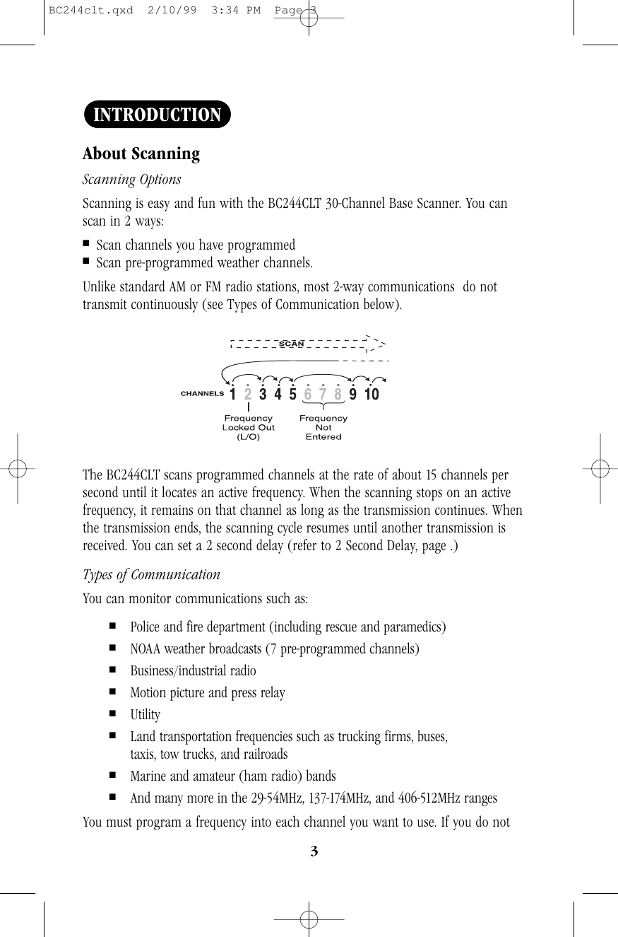 3About ScanningScanning OptionsScanning is easy and fun with the BC244CLT 30-Channel Base Scanner. You canscan in 2 ways:■Scan channels you have programmed■Scan pre-programmed weather channels.Unlike standard AM or FM radio stations, most 2-way communications  do nottransmit continuously (see Types of Communication below). The BC244CLT scans programmed channels at the rate of about 15 channels persecond until it locates an active frequency. When the scanning stops on an activefrequency, it remains on that channel as long as the transmission continues. Whenthe transmission ends, the scanning cycle resumes until another transmission isreceived. You can set a 2 second delay (refer to 2 Second Delay, page .)Types of CommunicationYou can monitor communications such as:■Police and fire department (including rescue and paramedics)■NOAA weather broadcasts (7 pre-programmed channels)■Business/industrial radio■Motion picture and press relay■Utility■Land transportation frequencies such as trucking firms, buses,taxis, tow trucks, and railroads■Marine and amateur (ham radio) bands■And many more in the 29-54MHz, 137-174MHz, and 406-512MHz rangesYou must program a frequency into each channel you want to use. If you do notINTRODUCTIONBC244clt.qxd  2/10/99  3:34 PM  Page 3