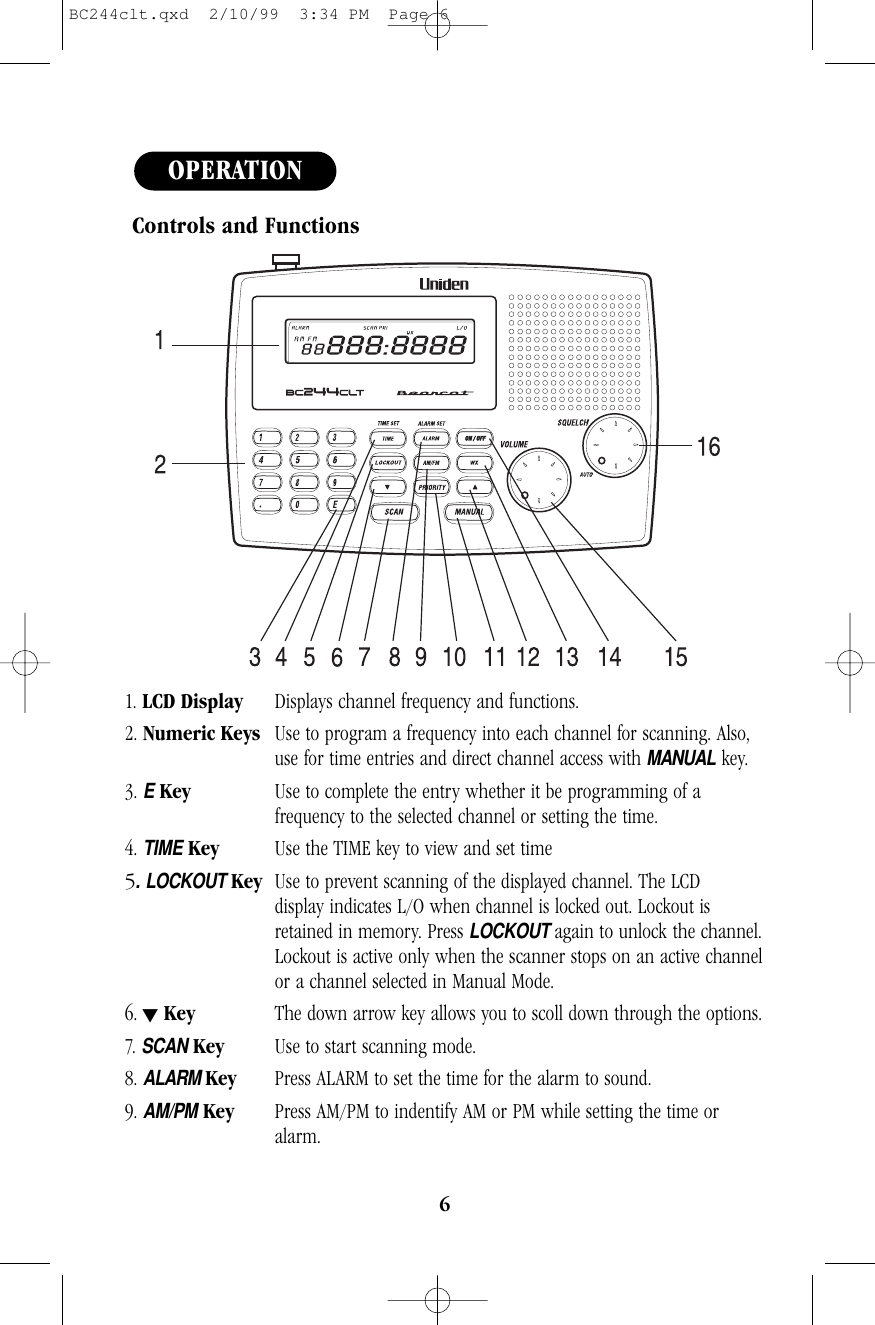 6Controls and Functions 1. LCD Display Displays channel frequency and functions.2. Numeric Keys Use to program a frequency into each channel for scanning. Also, use for time entries and direct channel access with MANUALkey.3. EKey  Use to complete the entry whether it be programming of a frequency to the selected channel or setting the time.4. TIMEKey Use the TIME key to view and set time5.LOCKOUT Key Use to prevent scanning of the displayed channel. The LCD display indicates L/O when channel is locked out. Lockout is retained in memory. Press LOCKOUT again to unlock the channel.Lockout is active only when the scanner stops on an active channelor a channel selected in Manual Mode.6. tKey The down arrow key allows you to scoll down through the options. 7. SCANKey Use to start scanning mode.8. ALARM Key Press ALARM to set the time for the alarm to sound.9. AM/PMKey Press AM/PM to indentify AM or PM while setting the time or alarm.OPERATIONBC244clt.qxd  2/10/99  3:34 PM  Page 6