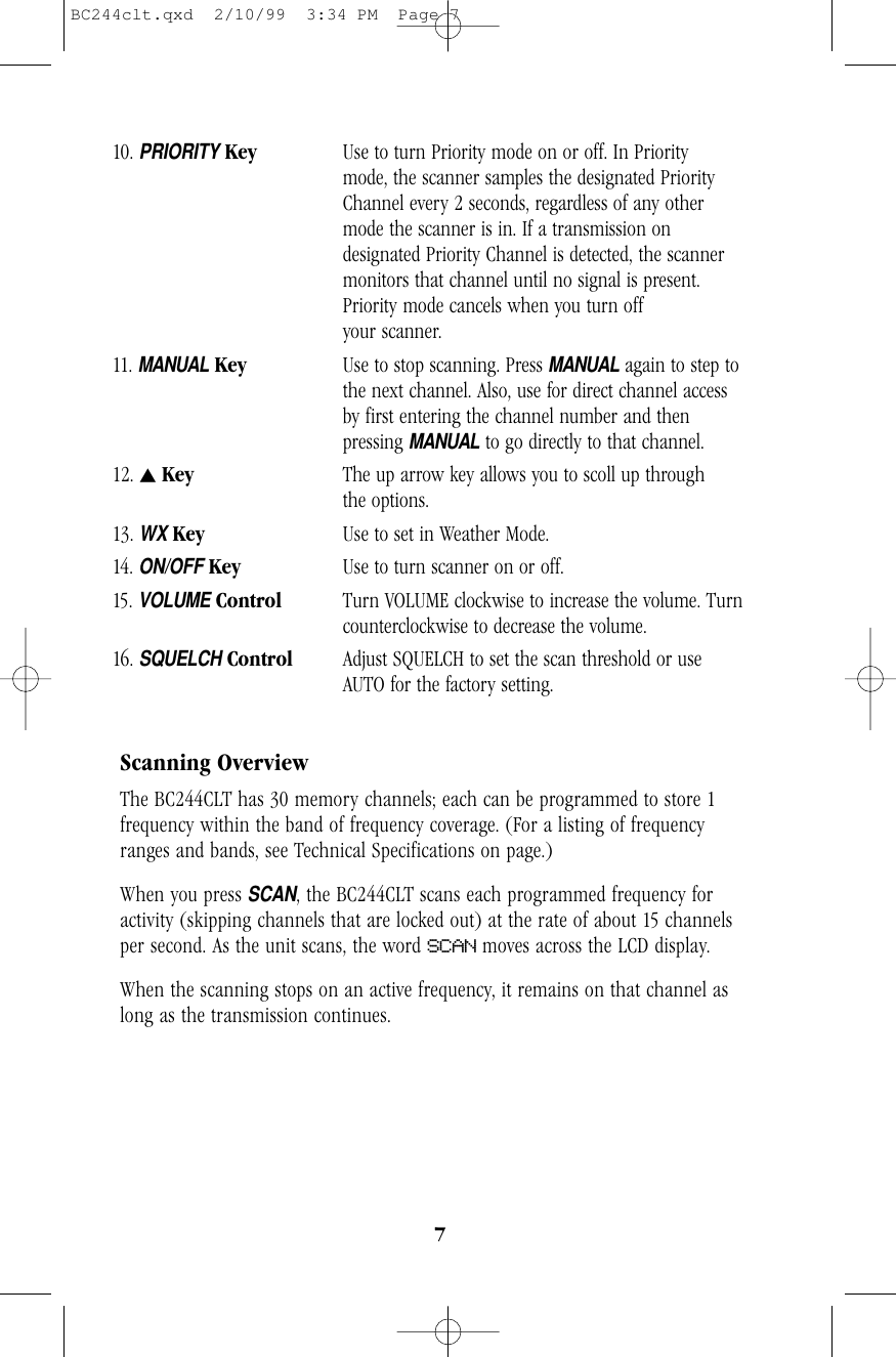 710. PRIORITYKey Use to turn Priority mode on or off. In Priority mode, the scanner samples the designated Priority Channel every 2 seconds, regardless of any other mode the scanner is in. If a transmission on designated Priority Channel is detected, the scanner monitors that channel until no signal is present. Priority mode cancels when you turn off your scanner.11.MANUALKey Use to stop scanning. Press MANUALagain to step tothe next channel. Also, use for direct channel access  by first entering the channel number and then  pressing MANUALto go directly to that channel.12. sKey The up arrow key allows you to scoll up throughthe options. 13. WXKey Use to set in Weather Mode.14. ON/OFFKey Use to turn scanner on or off.15. VOLUMEControl Turn VOLUME clockwise to increase the volume. Turncounterclockwise to decrease the volume.16.SQUELCHControl Adjust SQUELCH to set the scan threshold or use AUTO for the factory setting.Scanning OverviewThe BC244CLT has 30 memory channels; each can be programmed to store 1frequency within the band of frequency coverage. (For a listing of frequencyranges and bands, see Technical Specifications on page.)When you press SCAN, the BC244CLT scans each programmed frequency foractivity (skipping channels that are locked out) at the rate of about 15 channelsper second. As the unit scans, the word SCAN moves across the LCD display.When the scanning stops on an active frequency, it remains on that channel aslong as the transmission continues. BC244clt.qxd  2/10/99  3:34 PM  Page 7