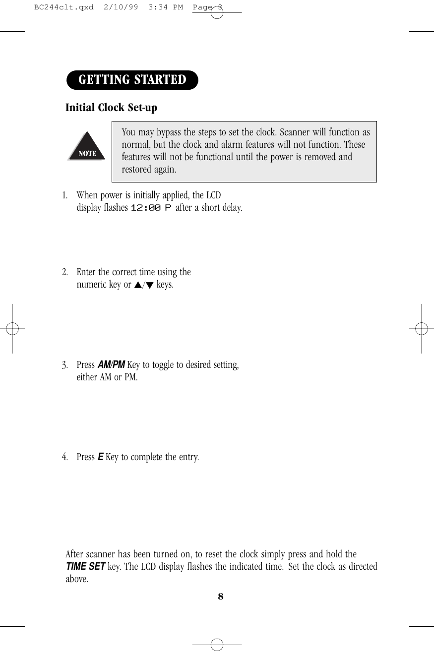 8Initial Clock Set-up1. When power is initially applied, the LCD            display flashes 12:00 P after a short delay.2. Enter the correct time using the                       numeric key or s/tkeys.3. Press AM/PMKey to toggle to desired setting,   either AM or PM.4. Press EKey to complete the entry.                   After scanner has been turned on, to reset the clock simply press and hold theTIME SETkey. The LCD display flashes the indicated time. Set the clock as directedabove.You may bypass the steps to set the clock. Scanner will function asnormal, but the clock and alarm features will not function. Thesefeatures will not be functional until the power is removed andrestored again.GETTING STARTEDBC244clt.qxd  2/10/99  3:34 PM  Page 8