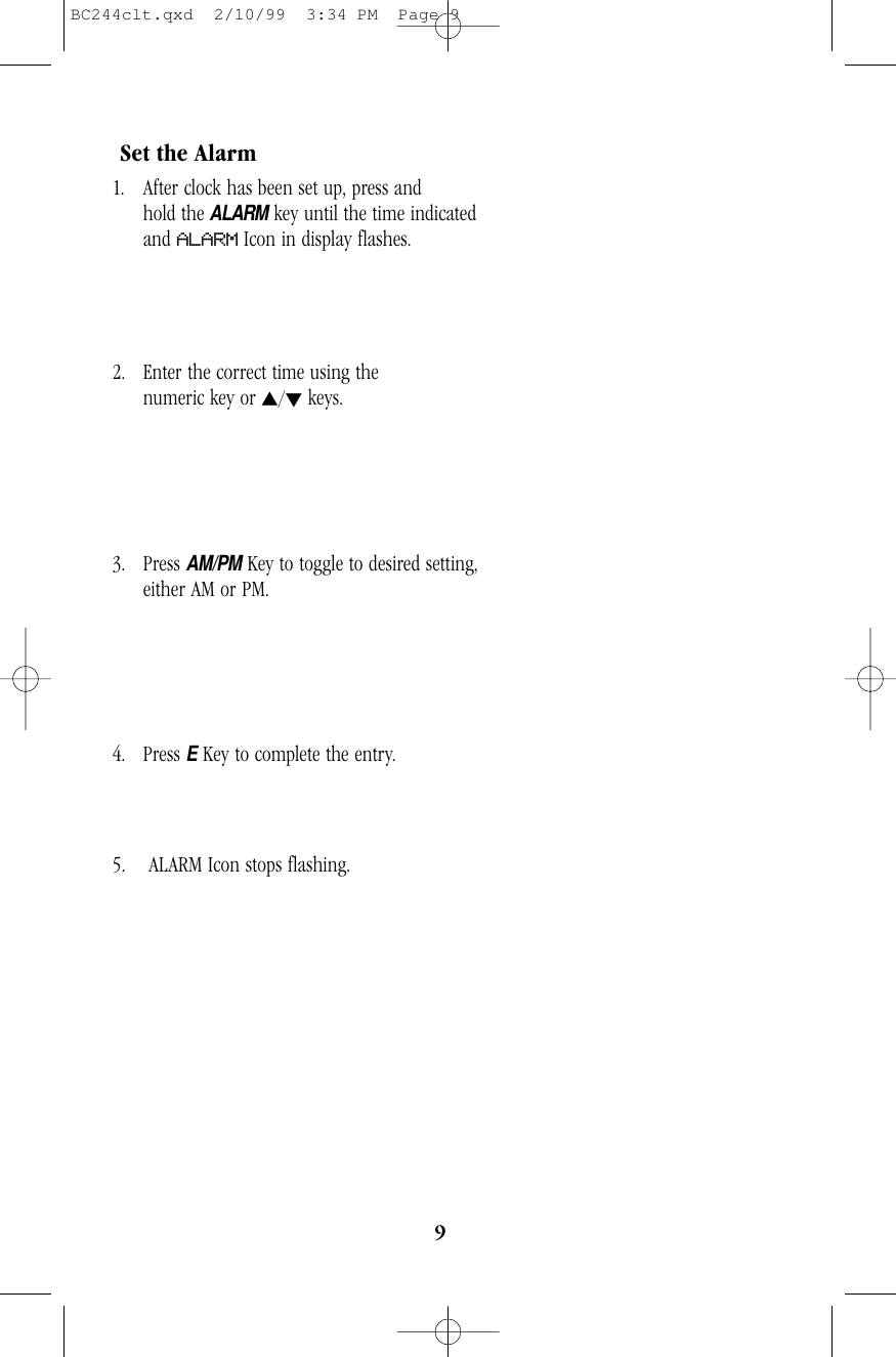 9Set the Alarm1. After clock has been set up, press and           hold theALARMkey until the time indicatedand ALARM Icon in display flashes.2. Enter the correct time using the                       numeric key or s/tkeys.3. Press AM/PMKey to toggle to desired setting,   either AM or PM.4. Press EKey to complete the entry.                   5. ALARM Icon stops flashing.BC244clt.qxd  2/10/99  3:34 PM  Page 9