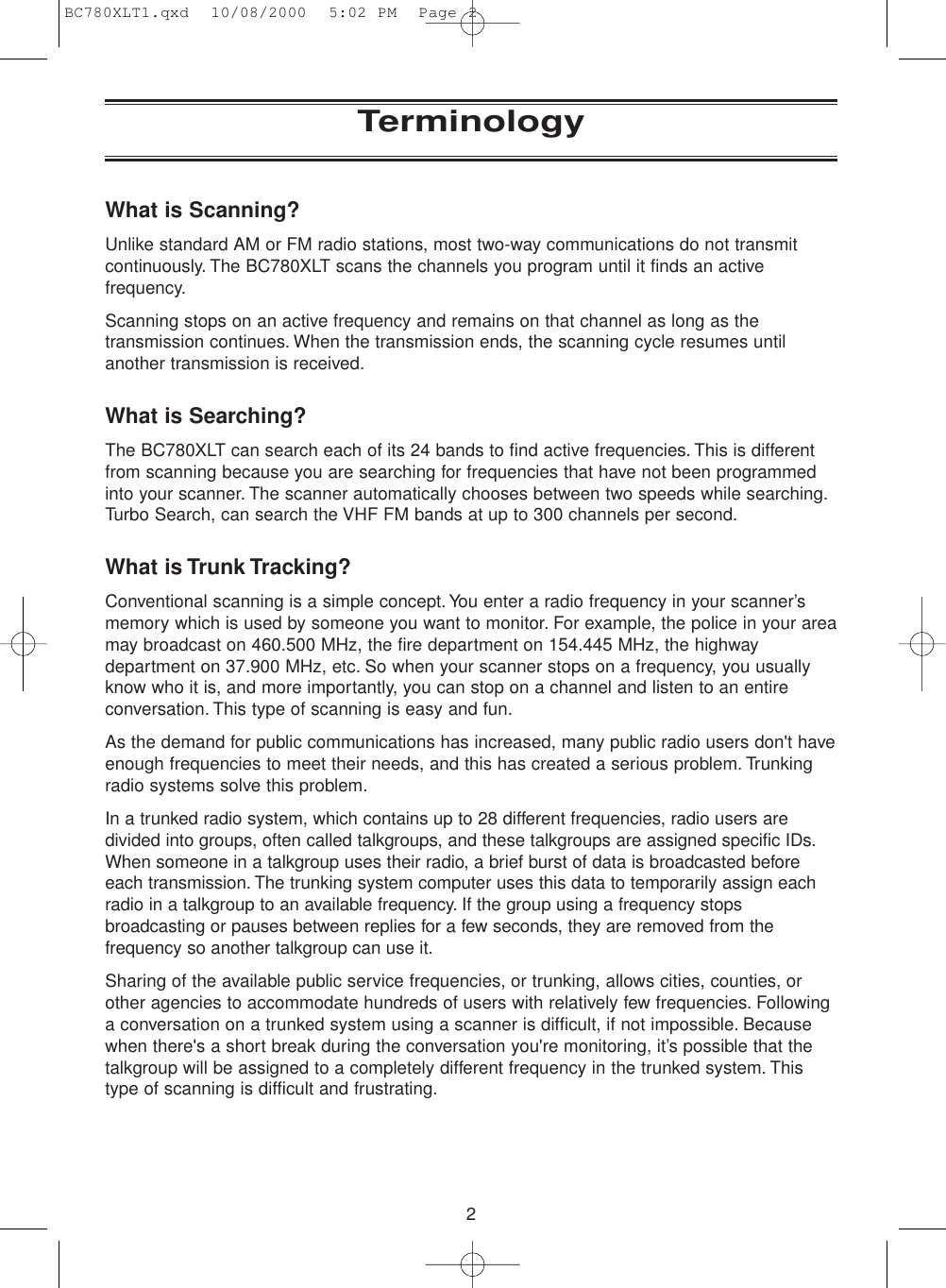 2TerminologyWhat is Scanning?Unlike standard AM or FM radio stations, most two-way communications do not transmitcontinuously. The BC780XLT scans the channels you program until it finds an activefrequency.Scanning stops on an active frequency and remains on that channel as long as thetransmission continues. When the transmission ends, the scanning cycle resumes untilanother transmission is received.What is Searching?The BC780XLT can search each of its 24 bands to find active frequencies. This is differentfrom scanning because you are searching for frequencies that have not been programmedinto your scanner. The scanner automatically chooses between two speeds while searching.Turbo Search, can search the VHF FM bands at up to 300 channels per second.What is Trunk Tracking?Conventional scanning is a simple concept.You enter a radio frequency in your scanner’smemory which is used by someone you want to monitor. For example, the police in your areamay broadcast on 460.500 MHz, the fire department on 154.445 MHz, the highwaydepartment on 37.900 MHz, etc. So when your scanner stops on a frequency, you usuallyknow who it is, and more importantly, you can stop on a channel and listen to an entireconversation. This type of scanning is easy and fun.As the demand for public communications has increased, many public radio users don&apos;t haveenough frequencies to meet their needs, and this has created a serious problem. Trunkingradio systems solve this problem.In a trunked radio system, which contains up to 28 different frequencies, radio users aredivided into groups, often called talkgroups, and these talkgroups are assigned specific IDs.When someone in a talkgroup uses their radio, a brief burst of data is broadcasted beforeeach transmission. The trunking system computer uses this data to temporarily assign eachradio in a talkgroup to an available frequency. If the group using a frequency stopsbroadcasting or pauses between replies for a few seconds, they are removed from thefrequency so another talkgroup can use it.Sharing of the available public service frequencies, or trunking, allows cities, counties, orother agencies to accommodate hundreds of users with relatively few frequencies. Followinga conversation on a trunked system using a scanner is difficult, if not impossible. Becausewhen there&apos;s a short break during the conversation you&apos;re monitoring, it’s possible that thetalkgroup will be assigned to a completely different frequency in the trunked system. Thistype of scanning is difficult and frustrating.BC780XLT1.qxd  10/08/2000  5:02 PM  Page 2