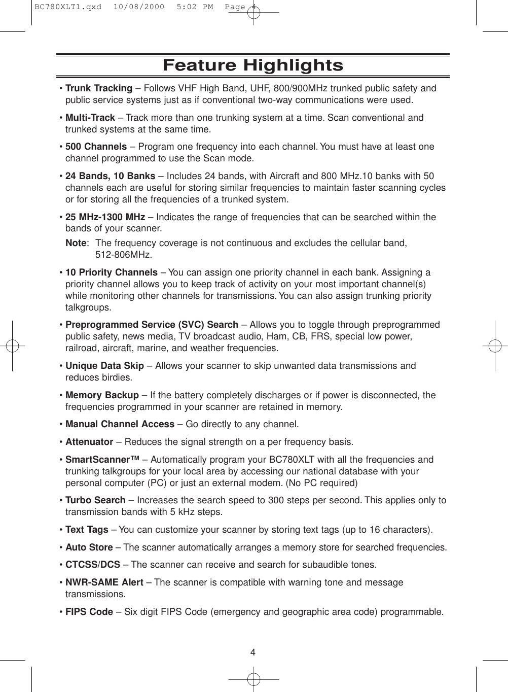 4Feature Highlights•Trunk Tracking – Follows VHF High Band, UHF, 800/900MHz trunked public safety andpublic service systems just as if conventional two-way communications were used.•Multi-Track – Track more than one trunking system at a time. Scan conventional andtrunked systems at the same time.•500 Channels – Program one frequency into each channel.You must have at least onechannel programmed to use the Scan mode.•24 Bands, 10 Banks – Includes 24 bands, with Aircraft and 800 MHz.10 banks with 50channels each are useful for storing similar frequencies to maintain faster scanning cyclesor for storing all the frequencies of a trunked system.•25 MHz-1300 MHz – Indicates the range of frequencies that can be searched within thebands of your scanner.Note: The frequency coverage is not continuous and excludes the cellular band, 512-806MHz.•10 Priority Channels – You can assign one priority channel in each bank. Assigning apriority channel allows you to keep track of activity on your most important channel(s)while monitoring other channels for transmissions. You can also assign trunking priority talkgroups.•Preprogrammed Service (SVC) Search – Allows you to toggle through preprogrammedpublic safety, news media, TV broadcast audio, Ham, CB, FRS, special low power,railroad, aircraft, marine, and weather frequencies.•Unique Data Skip – Allows your scanner to skip unwanted data transmissions andreduces birdies.•Memory Backup – If the battery completely discharges or if power is disconnected, thefrequencies programmed in your scanner are retained in memory.•Manual Channel Access – Go directly to any channel.•Attenuator – Reduces the signal strength on a per frequency basis.•SmartScanner™ – Automatically program your BC780XLT with all the frequencies andtrunking talkgroups for your local area by accessing our national database with yourpersonal computer (PC) or just an external modem. (No PC required)•Turbo Search – Increases the search speed to 300 steps per second. This applies only totransmission bands with 5 kHz steps.•Text Tags – You can customize your scanner by storing text tags (up to 16 characters).•Auto Store – The scanner automatically arranges a memory store for searched frequencies.•CTCSS/DCS – The scanner can receive and search for subaudible tones.•NWR-SAME Alert – The scanner is compatible with warning tone and messagetransmissions.•FIPS Code – Six digit FIPS Code (emergency and geographic area code) programmable.BC780XLT1.qxd  10/08/2000  5:02 PM  Page 4