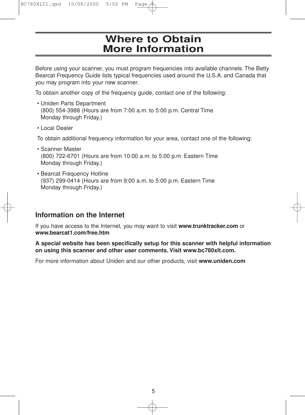 5Where to Obtain More InformationBefore using your scanner, you must program frequencies into available channels. The BettyBearcat Frequency Guide lists typical frequencies used around the U.S.A. and Canada thatyou may program into your new scanner.To obtain another copy of the frequency guide, contact one of the following:• Uniden Parts Department (800) 554-3988 (Hours are from 7:00 a.m. to 5:00 p.m. Central Time Monday through Friday.)• Local DealerTo obtain additional frequency information for your area, contact one of the following:• Scanner Master (800) 722-6701 (Hours are from 10:00 a.m. to 5:00 p.m. Eastern TimeMonday through Friday.)• Bearcat Frequency Hotline (937) 299-0414 (Hours are from 9:00 a.m. to 5:00 p.m. Eastern Time Monday through Friday.)Information on the InternetIf you have access to the Internet, you may want to visit www.trunktracker.com orwww.bearcat1.com/free.htmA special website has been specifically setup for this scanner with helpful informationon using this scanner and other user comments. Visit www.bc780xlt.com.For more information about Uniden and our other products, visit www.uniden.comBC780XLT1.qxd  10/08/2000  5:02 PM  Page 5
