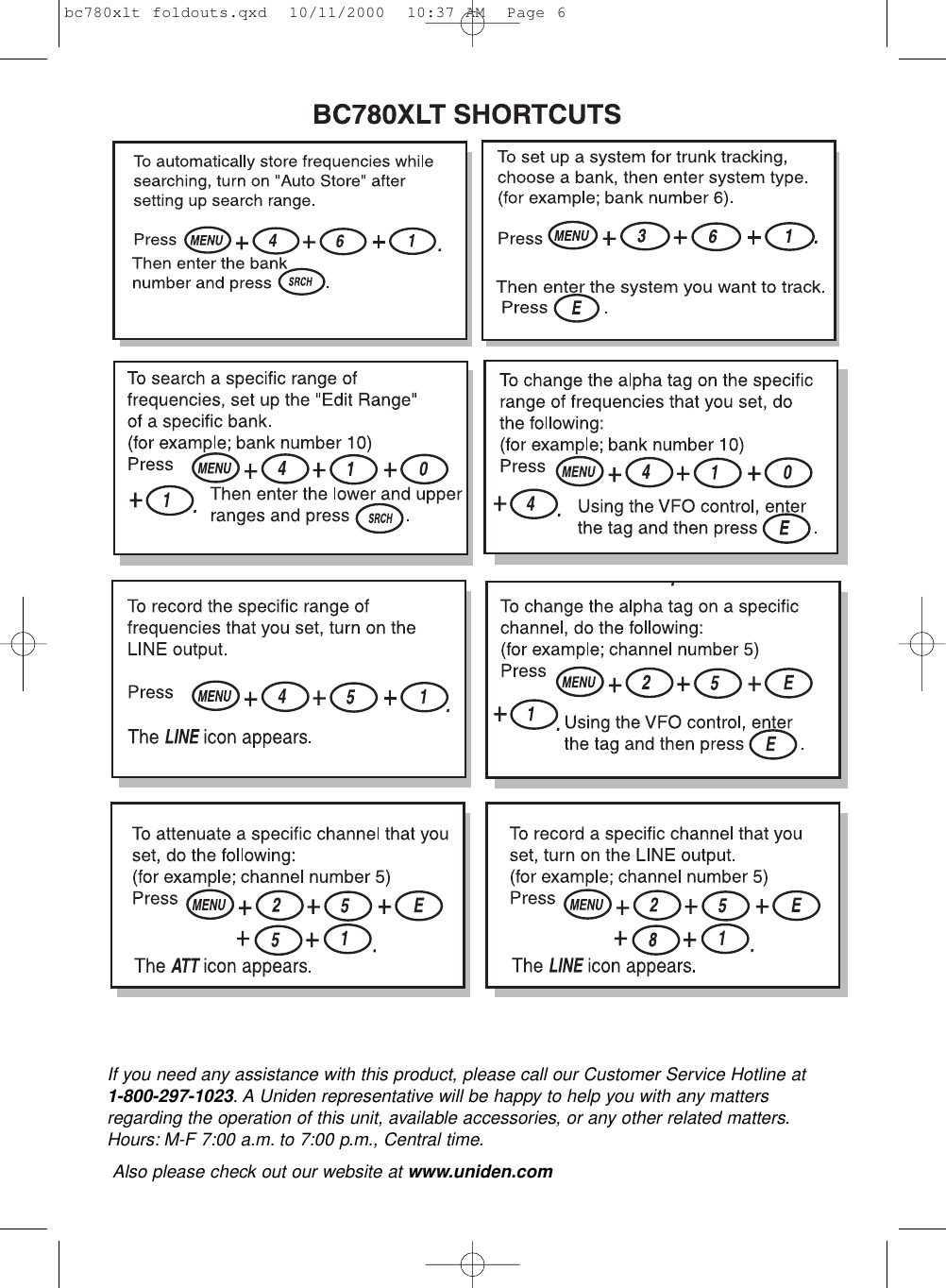 If you need any assistance with this product, please call our Customer Service Hotline at 1-800-297-1023. A Uniden representative will be happy to help you with any mattersregarding the operation of this unit, available accessories, or any other related matters.Hours: M-F 7:00 a.m. to 7:00 p.m., Central time.Also please check out our website at www.uniden.combc780xlt foldouts.qxd  10/11/2000  10:37 AM  Page 6