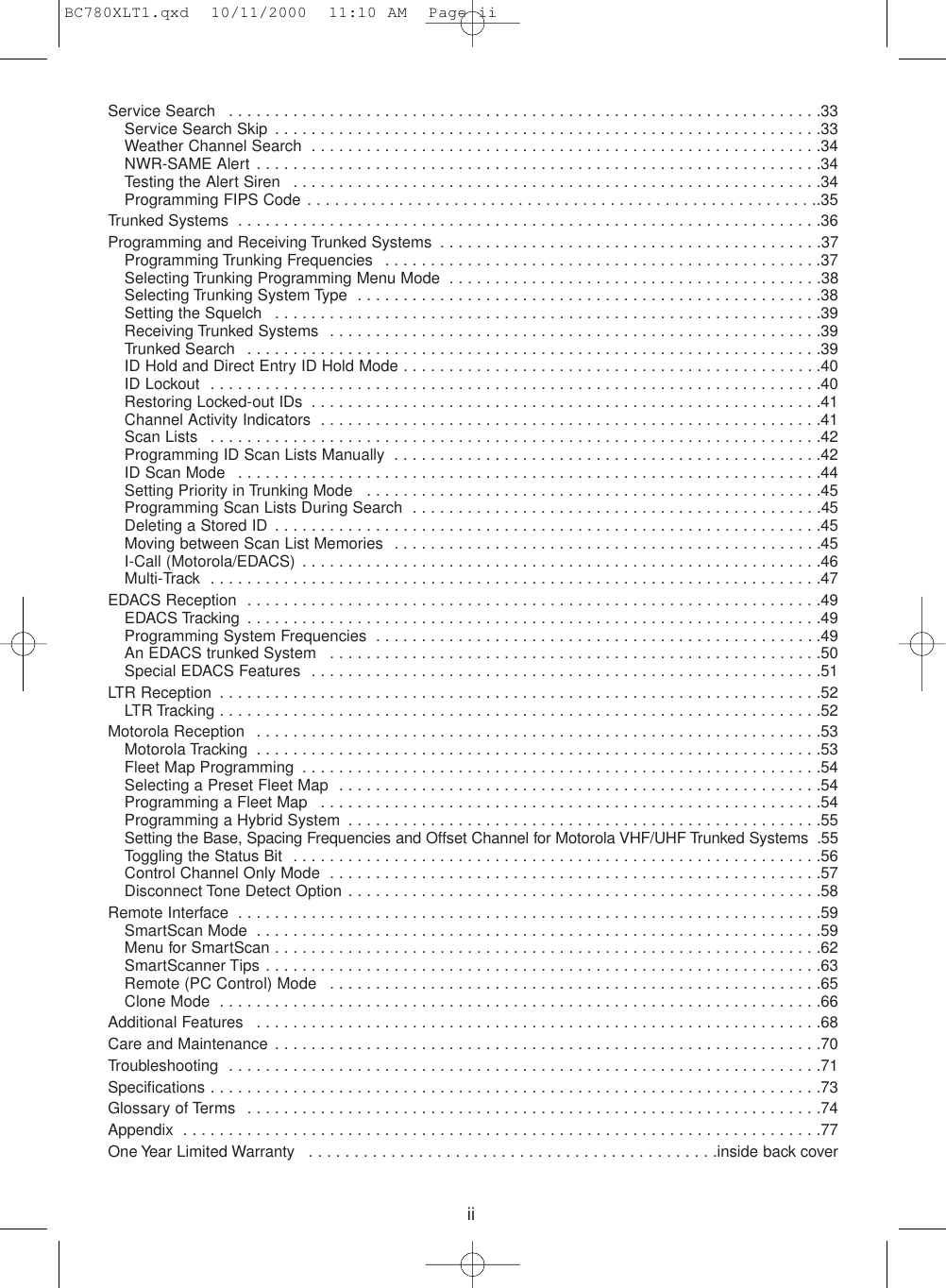 iiService Search  . . . . . . . . . . . . . . . . . . . . . . . . . . . . . . . . . . . . . . . . . . . . . . . . . . . . . . . . . . . . . . . . .33Service Search Skip  . . . . . . . . . . . . . . . . . . . . . . . . . . . . . . . . . . . . . . . . . . . . . . . . . . . . . . . . . . . .33Weather Channel Search  . . . . . . . . . . . . . . . . . . . . . . . . . . . . . . . . . . . . . . . . . . . . . . . . . . . . . . . .34NWR-SAME Alert . . . . . . . . . . . . . . . . . . . . . . . . . . . . . . . . . . . . . . . . . . . . . . . . . . . . . . . . . . . . . .34Testing the Alert Siren  . . . . . . . . . . . . . . . . . . . . . . . . . . . . . . . . . . . . . . . . . . . . . . . . . . . . . . . . . .34Programming FIPS Code . . . . . . . . . . . . . . . . . . . . . . . . . . . . . . . . . . . . . . . . . . . . . . . . . . . . . . . ..35Trunked Systems  . . . . . . . . . . . . . . . . . . . . . . . . . . . . . . . . . . . . . . . . . . . . . . . . . . . . . . . . . . . . . . . .36Programming and Receiving Trunked Systems  . . . . . . . . . . . . . . . . . . . . . . . . . . . . . . . . . . . . . . . . . .37Programming Trunking Frequencies  . . . . . . . . . . . . . . . . . . . . . . . . . . . . . . . . . . . . . . . . . . . . . . . .37Selecting Trunking Programming Menu Mode  . . . . . . . . . . . . . . . . . . . . . . . . . . . . . . . . . . . . . . . . .38Selecting Trunking System Type  . . . . . . . . . . . . . . . . . . . . . . . . . . . . . . . . . . . . . . . . . . . . . . . . . . .38Setting the Squelch  . . . . . . . . . . . . . . . . . . . . . . . . . . . . . . . . . . . . . . . . . . . . . . . . . . . . . . . . . . . .39Receiving Trunked Systems  . . . . . . . . . . . . . . . . . . . . . . . . . . . . . . . . . . . . . . . . . . . . . . . . . . . . . .39Trunked Search  . . . . . . . . . . . . . . . . . . . . . . . . . . . . . . . . . . . . . . . . . . . . . . . . . . . . . . . . . . . . . . .39ID Hold and Direct Entry ID Hold Mode . . . . . . . . . . . . . . . . . . . . . . . . . . . . . . . . . . . . . . . . . . . . . .40ID Lockout  . . . . . . . . . . . . . . . . . . . . . . . . . . . . . . . . . . . . . . . . . . . . . . . . . . . . . . . . . . . . . . . . . . .40Restoring Locked-out IDs  . . . . . . . . . . . . . . . . . . . . . . . . . . . . . . . . . . . . . . . . . . . . . . . . . . . . . . . .41Channel Activity Indicators  . . . . . . . . . . . . . . . . . . . . . . . . . . . . . . . . . . . . . . . . . . . . . . . . . . . . . . .41Scan Lists  . . . . . . . . . . . . . . . . . . . . . . . . . . . . . . . . . . . . . . . . . . . . . . . . . . . . . . . . . . . . . . . . . . .42Programming ID Scan Lists Manually  . . . . . . . . . . . . . . . . . . . . . . . . . . . . . . . . . . . . . . . . . . . . . . .42ID Scan Mode  . . . . . . . . . . . . . . . . . . . . . . . . . . . . . . . . . . . . . . . . . . . . . . . . . . . . . . . . . . . . . . . .44Setting Priority in Trunking Mode  . . . . . . . . . . . . . . . . . . . . . . . . . . . . . . . . . . . . . . . . . . . . . . . . . .45Programming Scan Lists During Search  . . . . . . . . . . . . . . . . . . . . . . . . . . . . . . . . . . . . . . . . . . . . .45Deleting a Stored ID . . . . . . . . . . . . . . . . . . . . . . . . . . . . . . . . . . . . . . . . . . . . . . . . . . . . . . . . . . . .45Moving between Scan List Memories  . . . . . . . . . . . . . . . . . . . . . . . . . . . . . . . . . . . . . . . . . . . . . . .45I-Call (Motorola/EDACS) . . . . . . . . . . . . . . . . . . . . . . . . . . . . . . . . . . . . . . . . . . . . . . . . . . . . . . . . .46Multi-Track  . . . . . . . . . . . . . . . . . . . . . . . . . . . . . . . . . . . . . . . . . . . . . . . . . . . . . . . . . . . . . . . . . . .47EDACS Reception  . . . . . . . . . . . . . . . . . . . . . . . . . . . . . . . . . . . . . . . . . . . . . . . . . . . . . . . . . . . . . . .49EDACS Tracking . . . . . . . . . . . . . . . . . . . . . . . . . . . . . . . . . . . . . . . . . . . . . . . . . . . . . . . . . . . . . . .49Programming System Frequencies  . . . . . . . . . . . . . . . . . . . . . . . . . . . . . . . . . . . . . . . . . . . . . . . . .49An EDACS trunked System  . . . . . . . . . . . . . . . . . . . . . . . . . . . . . . . . . . . . . . . . . . . . . . . . . . . . . .50Special EDACS Features  . . . . . . . . . . . . . . . . . . . . . . . . . . . . . . . . . . . . . . . . . . . . . . . . . . . . . . . .51LTR Reception  . . . . . . . . . . . . . . . . . . . . . . . . . . . . . . . . . . . . . . . . . . . . . . . . . . . . . . . . . . . . . . . . . .52LTR Tracking . . . . . . . . . . . . . . . . . . . . . . . . . . . . . . . . . . . . . . . . . . . . . . . . . . . . . . . . . . . . . . . . . .52Motorola Reception  . . . . . . . . . . . . . . . . . . . . . . . . . . . . . . . . . . . . . . . . . . . . . . . . . . . . . . . . . . . . . .53Motorola Tracking  . . . . . . . . . . . . . . . . . . . . . . . . . . . . . . . . . . . . . . . . . . . . . . . . . . . . . . . . . . . . . .53Fleet Map Programming  . . . . . . . . . . . . . . . . . . . . . . . . . . . . . . . . . . . . . . . . . . . . . . . . . . . . . . . . .54Selecting a Preset Fleet Map  . . . . . . . . . . . . . . . . . . . . . . . . . . . . . . . . . . . . . . . . . . . . . . . . . . . . .54Programming a Fleet Map  . . . . . . . . . . . . . . . . . . . . . . . . . . . . . . . . . . . . . . . . . . . . . . . . . . . . . . .54Programming a Hybrid System  . . . . . . . . . . . . . . . . . . . . . . . . . . . . . . . . . . . . . . . . . . . . . . . . . . . .55Setting the Base, Spacing Frequencies and Offset Channel for Motorola VHF/UHF Trunked Systems  .55Toggling the Status Bit  . . . . . . . . . . . . . . . . . . . . . . . . . . . . . . . . . . . . . . . . . . . . . . . . . . . . . . . . . .56Control Channel Only Mode  . . . . . . . . . . . . . . . . . . . . . . . . . . . . . . . . . . . . . . . . . . . . . . . . . . . . . .57Disconnect Tone Detect Option . . . . . . . . . . . . . . . . . . . . . . . . . . . . . . . . . . . . . . . . . . . . . . . . . . . .58Remote Interface  . . . . . . . . . . . . . . . . . . . . . . . . . . . . . . . . . . . . . . . . . . . . . . . . . . . . . . . . . . . . . . . .59SmartScan Mode  . . . . . . . . . . . . . . . . . . . . . . . . . . . . . . . . . . . . . . . . . . . . . . . . . . . . . . . . . . . . . .59Menu for SmartScan . . . . . . . . . . . . . . . . . . . . . . . . . . . . . . . . . . . . . . . . . . . . . . . . . . . . . . . . . . . .62SmartScanner Tips . . . . . . . . . . . . . . . . . . . . . . . . . . . . . . . . . . . . . . . . . . . . . . . . . . . . . . . . . . . . .63Remote (PC Control) Mode  . . . . . . . . . . . . . . . . . . . . . . . . . . . . . . . . . . . . . . . . . . . . . . . . . . . . . .65Clone Mode  . . . . . . . . . . . . . . . . . . . . . . . . . . . . . . . . . . . . . . . . . . . . . . . . . . . . . . . . . . . . . . . . . .66Additional Features  . . . . . . . . . . . . . . . . . . . . . . . . . . . . . . . . . . . . . . . . . . . . . . . . . . . . . . . . . . . . . .68Care and Maintenance . . . . . . . . . . . . . . . . . . . . . . . . . . . . . . . . . . . . . . . . . . . . . . . . . . . . . . . . . . . .70Troubleshooting  . . . . . . . . . . . . . . . . . . . . . . . . . . . . . . . . . . . . . . . . . . . . . . . . . . . . . . . . . . . . . . . . .71Specifications . . . . . . . . . . . . . . . . . . . . . . . . . . . . . . . . . . . . . . . . . . . . . . . . . . . . . . . . . . . . . . . . . . .73Glossary of Terms  . . . . . . . . . . . . . . . . . . . . . . . . . . . . . . . . . . . . . . . . . . . . . . . . . . . . . . . . . . . . . . .74Appendix  . . . . . . . . . . . . . . . . . . . . . . . . . . . . . . . . . . . . . . . . . . . . . . . . . . . . . . . . . . . . . . . . . . . . . .77One Year Limited Warranty  . . . . . . . . . . . . . . . . . . . . . . . . . . . . . . . . . . . . . . . . . . . . .inside back coverBC780XLT1.qxd  10/11/2000  11:10 AM  Page ii