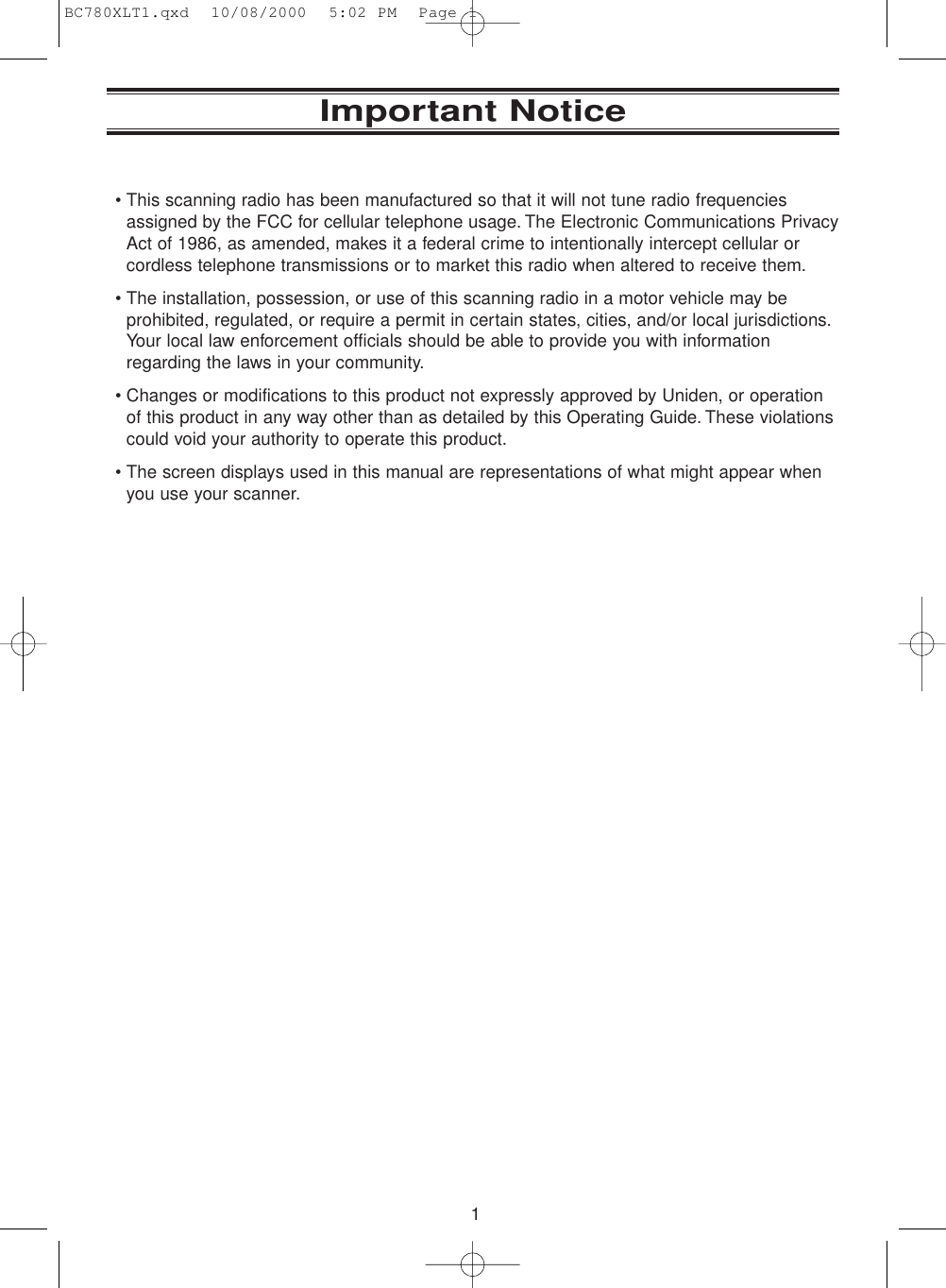 1Important Notice• This scanning radio has been manufactured so that it will not tune radio frequenciesassigned by the FCC for cellular telephone usage. The Electronic Communications PrivacyAct of 1986, as amended, makes it a federal crime to intentionally intercept cellular orcordless telephone transmissions or to market this radio when altered to receive them.• The installation, possession, or use of this scanning radio in a motor vehicle may beprohibited, regulated, or require a permit in certain states, cities, and/or local jurisdictions.Your local law enforcement officials should be able to provide you with informationregarding the laws in your community.• Changes or modifications to this product not expressly approved by Uniden, or operationof this product in any way other than as detailed by this Operating Guide. These violationscould void your authority to operate this product.• The screen displays used in this manual are representations of what might appear whenyou use your scanner.BC780XLT1.qxd  10/08/2000  5:02 PM  Page 1