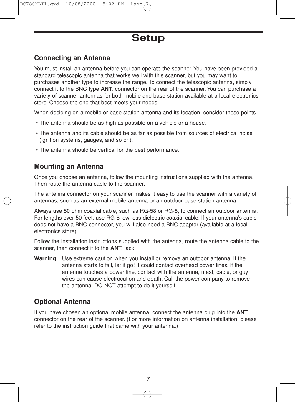 7SetupConnecting an AntennaYou must install an antenna before you can operate the scanner. You have been provided astandard telescopic antenna that works well with this scanner, but you may want topurchases another type to increase the range. To connect the telescopic antenna, simplyconnect it to the BNC type ANT. connector on the rear of the scanner.You can purchase avariety of scanner antennas for both mobile and base station available at a local electronicsstore. Choose the one that best meets your needs.When deciding on a mobile or base station antenna and its location, consider these points.• The antenna should be as high as possible on a vehicle or a house.• The antenna and its cable should be as far as possible from sources of electrical noise(ignition systems, gauges, and so on).• The antenna should be vertical for the best performance.Mounting an AntennaOnce you choose an antenna, follow the mounting instructions supplied with the antenna.Then route the antenna cable to the scanner.The antenna connector on your scanner makes it easy to use the scanner with a variety ofantennas, such as an external mobile antenna or an outdoor base station antenna.Always use 50 ohm coaxial cable, such as RG-58 or RG-8, to connect an outdoor antenna.For lengths over 50 feet, use RG-8 low-loss dielectric coaxial cable. If your antenna’s cabledoes not have a BNC connector, you will also need a BNC adapter (available at a localelectronics store).Follow the Installation instructions supplied with the antenna, route the antenna cable to thescanner, then connect it to the ANT. jack.Warning: Use extreme caution when you install or remove an outdoor antenna. If theantenna starts to fall, let it go! It could contact overhead power lines. If theantenna touches a power line, contact with the antenna, mast, cable, or guywires can cause electrocution and death. Call the power company to remove the antenna. DO NOT attempt to do it yourself.Optional AntennaIf you have chosen an optional mobile antenna, connect the antenna plug into the ANTconnector on the rear of the scanner. (For more information on antenna installation, pleaserefer to the instruction guide that came with your antenna.)BC780XLT1.qxd  10/08/2000  5:02 PM  Page 7
