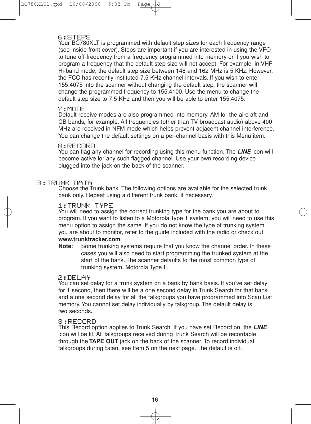 166:STEPSYour BC780XLT is programmed with default step sizes for each frequency range(see inside front cover). Steps are important if you are interested in using the VFOto tune off-frequency from a frequency programmed into memory or if you wish toprogram a frequency that the default step size will not accept. For example, in VHFHi-band mode, the default step size between 148 and 162 MHz is 5 KHz. However,the FCC has recently instituted 7.5 KHz channel intervals. If you wish to enter155.4075 into the scanner without changing the default step, the scanner willchange the programmed frequency to 155.4100. Use the menu to change thedefault step size to 7.5 KHz and then you will be able to enter 155.4075.7:MODEDefault receive modes are also programmed into memory. AM for the aircraft andCB bands, for example. All frequencies (other than TV broadcast audio) above 400MHz are received in NFM mode which helps prevent adjacent channel interference.You can change the default settings on a per-channel basis with this Menu item.8:RECORDYou can flag any channel for recording using this menu function. The LINEicon willbecome active for any such flagged channel. Use your own recording deviceplugged into the jack on the back of the scanner.3:TRUNK DATAChoose the Trunk bank. The following options are available for the selected trunkbank only. Repeat using a different trunk bank, if necessary.1:TRUNK TYPEYou will need to assign the correct trunking type for the bank you are about toprogram. If you want to listen to a Motorola Type 1 system, you will need to use thismenu option to assign the same. If you do not know the type of trunking systemyou are about to monitor, refer to the guide included with the radio or check outwww.trunktracker.com.Note: Some trunking systems require that you know the channel order. In these cases you will also need to start programming the trunked system at the start of the bank. The scanner defaults to the most common type of trunking system, Motorola Type II.2:DELAY You can set delay for a trunk system on a bank by bank basis. If you’ve set delayfor 1 second, then there will be a one second delay in Trunk Search for that bankand a one second delay for all the talkgroups you have programmed into Scan Listmemory. You cannot set delay individually by talkgroup. The default delay is two seconds.3:RECORDThis Record option applies to Trunk Search. If you have set Record on, the LINEicon will be lit. All talkgroups received during Trunk Search will be recordablethrough the TAPE OUT jack on the back of the scanner. To record individualtalkgroups during Scan, see Item 5 on the next page. The default is off.BC780XLT1.qxd  10/08/2000  5:02 PM  Page 16