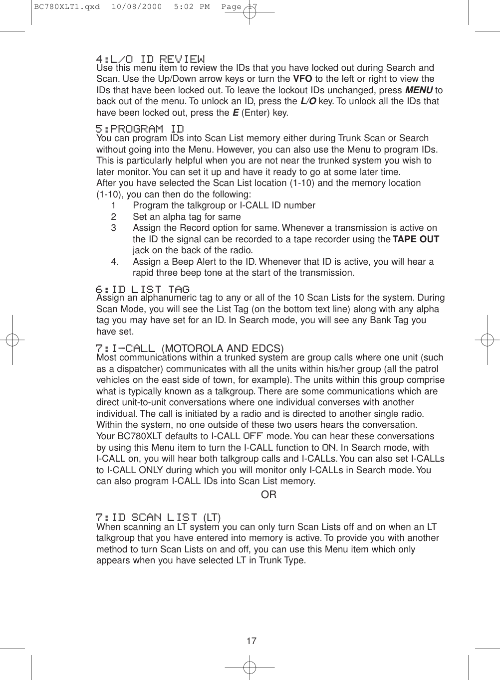 174:L/O ID REVIEWUse this menu item to review the IDs that you have locked out during Search andScan. Use the Up/Down arrow keys or turn the VFO to the left or right to view theIDs that have been locked out. To leave the lockout IDs unchanged, press MENUtoback out of the menu. To unlock an ID, press the L/Okey. To unlock all the IDs thathave been locked out, press the E(Enter) key.5:PROGRAM IDYou can program IDs into Scan List memory either during Trunk Scan or Searchwithout going into the Menu. However, you can also use the Menu to program IDs.This is particularly helpful when you are not near the trunked system you wish tolater monitor. You can set it up and have it ready to go at some later time.After you have selected the Scan List location (1-10) and the memory location(1-10), you can then do the following:1 Program the talkgroup or I-CALL ID number2 Set an alpha tag for same3 Assign the Record option for same. Whenever a transmission is active on the ID the signal can be recorded to a tape recorder using the TAPE OUTjack on the back of the radio.4. Assign a Beep Alert to the ID. Whenever that ID is active, you will hear a rapid three beep tone at the start of the transmission.6:ID LIST TAGAssign an alphanumeric tag to any or all of the 10 Scan Lists for the system. DuringScan Mode, you will see the List Tag (on the bottom text line) along with any alphatag you may have set for an ID. In Search mode, you will see any Bank Tag youhave set.7:I-CALL (MOTOROLA AND EDCS)Most communications within a trunked system are group calls where one unit (suchas a dispatcher) communicates with all the units within his/her group (all the patrolvehicles on the east side of town, for example). The units within this group comprisewhat is typically known as a talkgroup. There are some communications which aredirect unit-to-unit conversations where one individual converses with anotherindividual. The call is initiated by a radio and is directed to another single radio.Within the system, no one outside of these two users hears the conversation.Your BC780XLT defaults to I-CALL OFF mode.You can hear these conversationsby using this Menu item to turn the I-CALL function to ON. In Search mode, with I-CALL on, you will hear both talkgroup calls and I-CALLs.You can also set I-CALLsto I-CALL ONLY during which you will monitor only I-CALLs in Search mode.Youcan also program I-CALL IDs into Scan List memory.7:ID SCAN LIST (LT)When scanning an LT system you can only turn Scan Lists off and on when an LTtalkgroup that you have entered into memory is active. To provide you with anothermethod to turn Scan Lists on and off, you can use this Menu item which onlyappears when you have selected LT in Trunk Type.ORBC780XLT1.qxd  10/08/2000  5:02 PM  Page 17