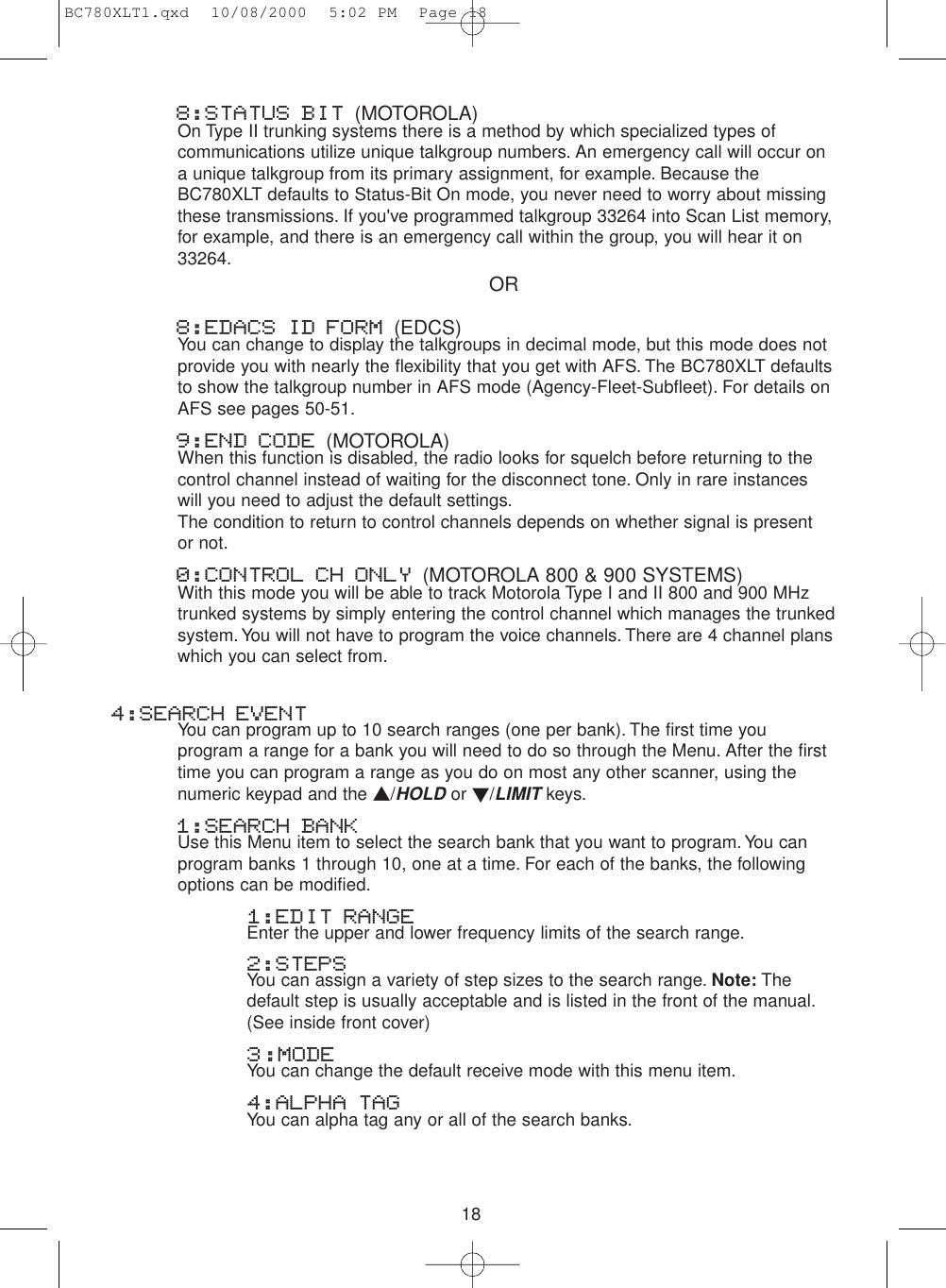 188:STATUS BIT (MOTOROLA)On Type II trunking systems there is a method by which specialized types ofcommunications utilize unique talkgroup numbers. An emergency call will occur ona unique talkgroup from its primary assignment, for example. Because theBC780XLT defaults to Status-Bit On mode, you never need to worry about missingthese transmissions. If you&apos;ve programmed talkgroup 33264 into Scan List memory,for example, and there is an emergency call within the group, you will hear it on33264.8:EDACS ID FORM (EDCS)You can change to display the talkgroups in decimal mode, but this mode does notprovide you with nearly the flexibility that you get with AFS. The BC780XLT defaultsto show the talkgroup number in AFS mode (Agency-Fleet-Subfleet). For details onAFS see pages 50-51.9:END CODE (MOTOROLA)When this function is disabled, the radio looks for squelch before returning to thecontrol channel instead of waiting for the disconnect tone. Only in rare instanceswill you need to adjust the default settings.The condition to return to control channels depends on whether signal is present or not.0:CONTROL CH ONLY (MOTOROLA 800 &amp; 900 SYSTEMS)With this mode you will be able to track Motorola Type I and II 800 and 900 MHztrunked systems by simply entering the control channel which manages the trunkedsystem. You will not have to program the voice channels. There are 4 channel planswhich you can select from.4:SEARCH EVENTYou can program up to 10 search ranges (one per bank). The first time youprogram a range for a bank you will need to do so through the Menu. After the firsttime you can program a range as you do on most any other scanner, using thenumeric keypad and the ▲/HOLD or ▼/LIMITkeys.1:SEARCH BANKUse this Menu item to select the search bank that you want to program.You canprogram banks 1 through 10, one at a time. For each of the banks, the followingoptions can be modified.1:EDIT RANGEEnter the upper and lower frequency limits of the search range.2:STEPSYou can assign a variety of step sizes to the search range. Note: The default step is usually acceptable and is listed in the front of the manual.(See inside front cover)3:MODEYou can change the default receive mode with this menu item.4:ALPHA TAGYou can alpha tag any or all of the search banks.ORBC780XLT1.qxd  10/08/2000  5:02 PM  Page 18