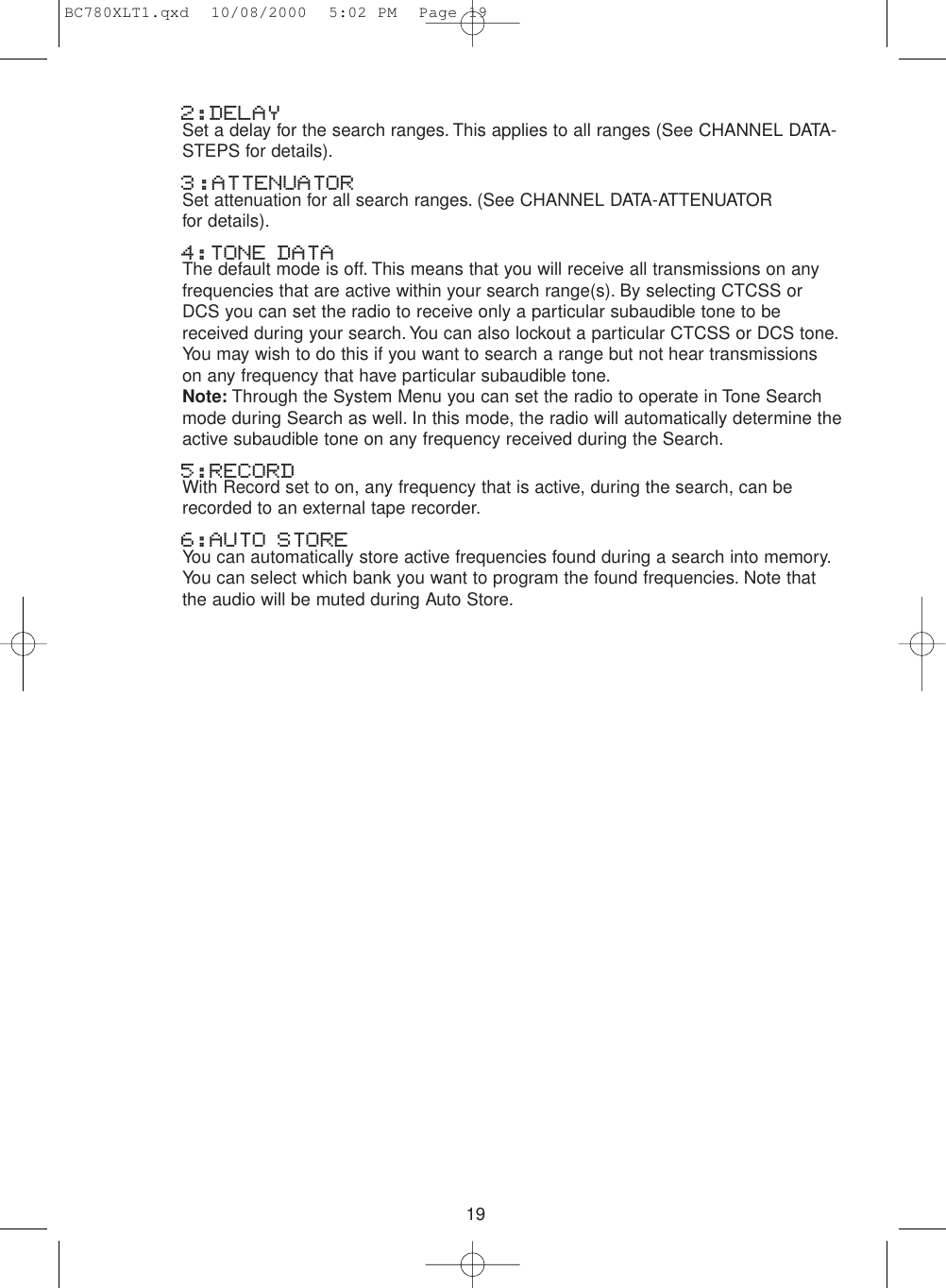 192:DELAYSet a delay for the search ranges. This applies to all ranges (See CHANNEL DATA-STEPS for details).3:ATTENUATORSet attenuation for all search ranges. (See CHANNEL DATA-ATTENUATOR for details).4:TONE DATAThe default mode is off. This means that you will receive all transmissions on anyfrequencies that are active within your search range(s). By selecting CTCSS orDCS you can set the radio to receive only a particular subaudible tone to bereceived during your search. You can also lockout a particular CTCSS or DCS tone.You may wish to do this if you want to search a range but not hear transmissionson any frequency that have particular subaudible tone.Note: Through the System Menu you can set the radio to operate in Tone Searchmode during Search as well. In this mode, the radio will automatically determine theactive subaudible tone on any frequency received during the Search.5:RECORDWith Record set to on, any frequency that is active, during the search, can berecorded to an external tape recorder.6:AUTO STOREYou can automatically store active frequencies found during a search into memory.You can select which bank you want to program the found frequencies. Note thatthe audio will be muted during Auto Store.BC780XLT1.qxd  10/08/2000  5:02 PM  Page 19