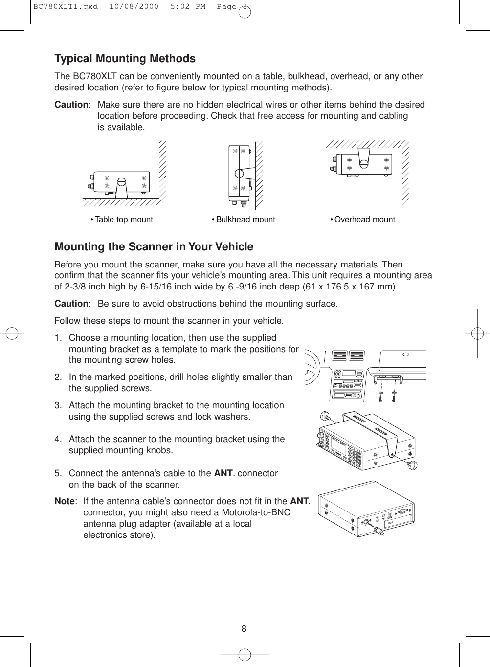 8Typical Mounting MethodsThe BC780XLT can be conveniently mounted on a table, bulkhead, overhead, or any otherdesired location (refer to figure below for typical mounting methods).Caution: Make sure there are no hidden electrical wires or other items behind the desiredlocation before proceeding. Check that free access for mounting and cabling is available.Mounting the Scanner in Your VehicleBefore you mount the scanner, make sure you have all the necessary materials. Thenconfirm that the scanner fits your vehicle’s mounting area. This unit requires a mounting areaof 2-3/8 inch high by 6-15/16 inch wide by 6 -9/16 inch deep (61 x 176.5 x 167 mm).Caution: Be sure to avoid obstructions behind the mounting surface.Follow these steps to mount the scanner in your vehicle.1. Choose a mounting location, then use the suppliedmounting bracket as a template to mark the positions forthe mounting screw holes.2. In the marked positions, drill holes slightly smaller thanthe supplied screws.3. Attach the mounting bracket to the mounting locationusing the supplied screws and lock washers.4. Attach the scanner to the mounting bracket using thesupplied mounting knobs.5. Connect the antenna’s cable to the ANT. connectoron the back of the scanner.Note: If the antenna cable’s connector does not fit in the ANT.connector, you might also need a Motorola-to-BNC antenna plug adapter (available at a local electronics store).• Table top mount • Bulkhead mount • Overhead mountBC780XLT1.qxd  10/08/2000  5:02 PM  Page 8