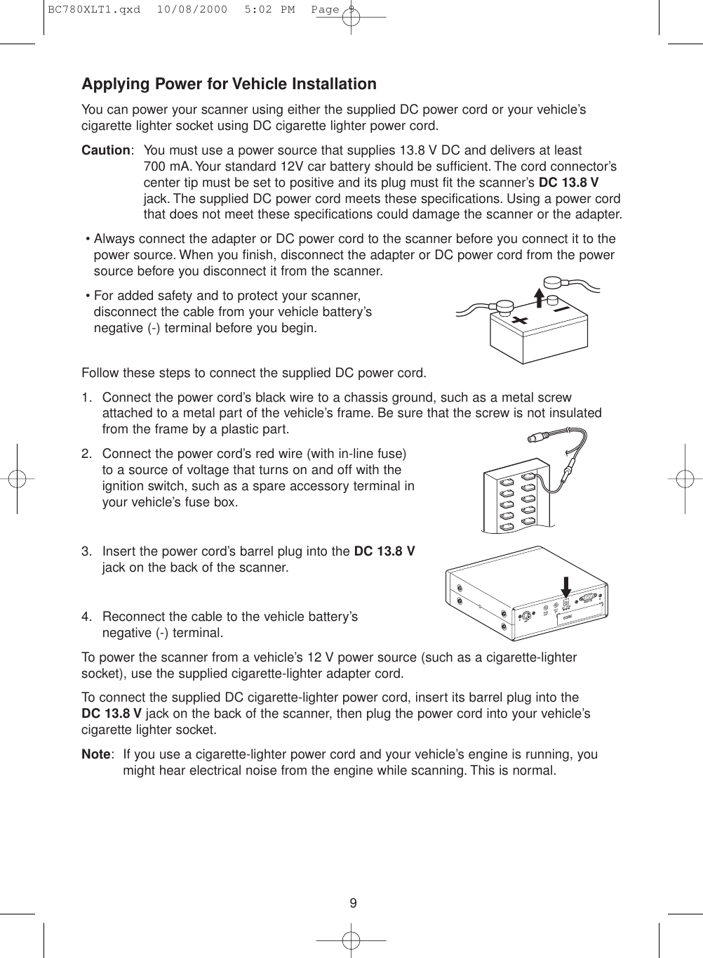 9Applying Power for Vehicle InstallationYou can power your scanner using either the supplied DC power cord or your vehicle’scigarette lighter socket using DC cigarette lighter power cord.Caution: You must use a power source that supplies 13.8 V DC and delivers at least 700 mA. Your standard 12V car battery should be sufficient. The cord connector’scenter tip must be set to positive and its plug must fit the scanner’s DC 13.8 Vjack. The supplied DC power cord meets these specifications. Using a power cordthat does not meet these specifications could damage the scanner or the adapter.• Always connect the adapter or DC power cord to the scanner before you connect it to thepower source. When you finish, disconnect the adapter or DC power cord from the powersource before you disconnect it from the scanner.• For added safety and to protect your scanner,disconnect the cable from your vehicle battery’snegative (-) terminal before you begin.Follow these steps to connect the supplied DC power cord.1. Connect the power cord’s black wire to a chassis ground, such as a metal screwattached to a metal part of the vehicle’s frame. Be sure that the screw is not insulatedfrom the frame by a plastic part.2. Connect the power cord’s red wire (with in-line fuse)to a source of voltage that turns on and off with theignition switch, such as a spare accessory terminal inyour vehicle’s fuse box.3. Insert the power cord’s barrel plug into the DC 13.8 Vjack on the back of the scanner.4. Reconnect the cable to the vehicle battery’snegative (-) terminal.To power the scanner from a vehicle’s 12 V power source (such as a cigarette-lightersocket), use the supplied cigarette-lighter adapter cord.To connect the supplied DC cigarette-lighter power cord, insert its barrel plug into the DC 13.8 V jack on the back of the scanner, then plug the power cord into your vehicle’scigarette lighter socket.Note: If you use a cigarette-lighter power cord and your vehicle’s engine is running, youmight hear electrical noise from the engine while scanning. This is normal.BC780XLT1.qxd  10/08/2000  5:02 PM  Page 9