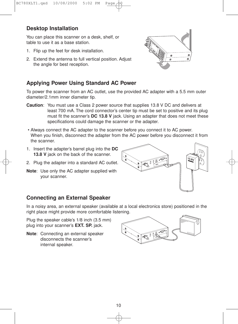 10Desktop InstallationYou can place this scanner on a desk, shelf, or table to use it as a base station.1. Flip up the feet for desk installation.2. Extend the antenna to full vertical position. Adjust the angle for best reception.Applying Power Using Standard AC PowerTo power the scanner from an AC outlet, use the provided AC adapter with a 5.5 mm outerdiameter/2.1mm inner diameter tip.Caution: You must use a Class 2 power source that supplies 13.8 V DC and delivers atleast 700 mA. The cord connector’s center tip must be set to positive and its plugmust fit the scanner’s DC 13.8 V jack. Using an adapter that does not meet thesespecifications could damage the scanner or the adapter.• Always connect the AC adapter to the scanner before you connect it to AC power.When you finish, disconnect the adapter from the AC power before you disconnect it fromthe scanner.1. Insert the adapter’s barrel plug into the DC13.8 V jack on the back of the scanner.2. Plug the adapter into a standard AC outlet.Note: Use only the AC adapter supplied with your scanner.Connecting an External SpeakerIn a noisy area, an external speaker (available at a local electronics store) positioned in theright place might provide more comfortable listening.Plug the speaker cable’s 1/8 inch (3.5 mm) plug into your scanner’s EXT. SP. jack.Note: Connecting an external speakerdisconnects the scanner’s internal speaker.13.8VBC780XLT1.qxd  10/08/2000  5:02 PM  Page 10