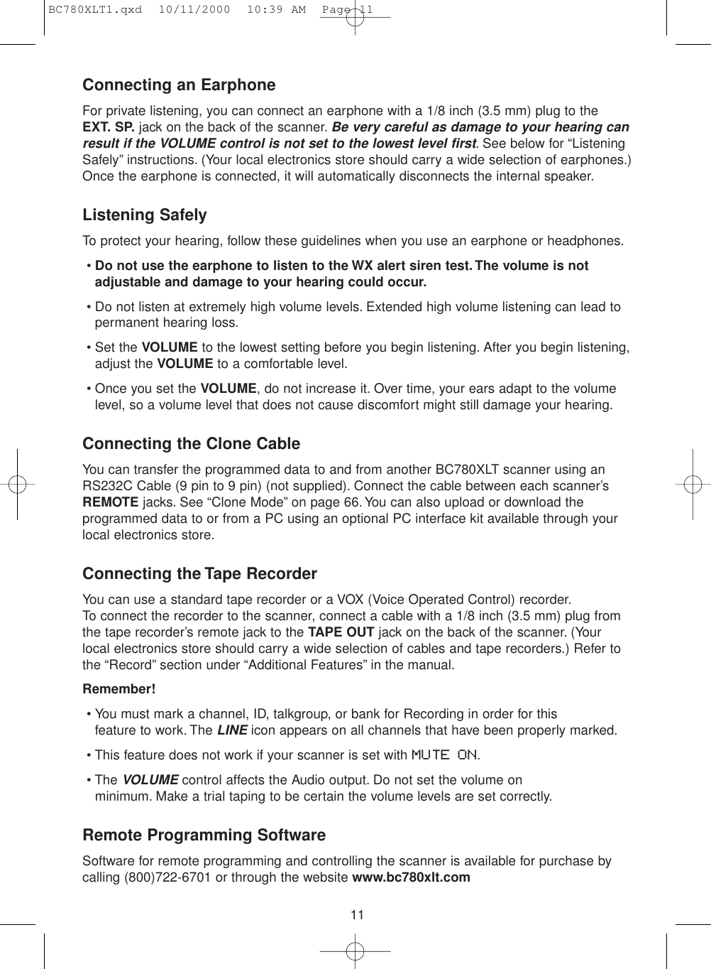 11Connecting an EarphoneFor private listening, you can connect an earphone with a 1/8 inch (3.5 mm) plug to the EXT. SP. jack on the back of the scanner.Be very careful as damage to your hearing canresult if the VOLUME control is not set to the lowest level first. See below for “ListeningSafely” instructions. (Your local electronics store should carry a wide selection of earphones.)Once the earphone is connected, it will automatically disconnects the internal speaker.Listening SafelyTo protect your hearing, follow these guidelines when you use an earphone or headphones.•Do not use the earphone to listen to the WX alert siren test. The volume is notadjustable and damage to your hearing could occur.• Do not listen at extremely high volume levels. Extended high volume listening can lead topermanent hearing loss.• Set the VOLUME to the lowest setting before you begin listening. After you begin listening,adjust the VOLUME to a comfortable level.• Once you set the VOLUME, do not increase it. Over time, your ears adapt to the volumelevel, so a volume level that does not cause discomfort might still damage your hearing.Connecting the Clone CableYou can transfer the programmed data to and from another BC780XLT scanner using anRS232C Cable (9 pin to 9 pin) (not supplied). Connect the cable between each scanner’sREMOTE jacks. See “Clone Mode” on page 66. You can also upload or download theprogrammed data to or from a PC using an optional PC interface kit available through yourlocal electronics store.Connecting the Tape RecorderYou can use a standard tape recorder or a VOX (Voice Operated Control) recorder.To connect the recorder to the scanner, connect a cable with a 1/8 inch (3.5 mm) plug fromthe tape recorder’s remote jack to the TAPE OUT jack on the back of the scanner. (Yourlocal electronics store should carry a wide selection of cables and tape recorders.) Refer tothe “Record” section under “Additional Features” in the manual.Remember!• You must mark a channel, ID, talkgroup, or bank for Recording in order for this feature to work. The LINEicon appears on all channels that have been properly marked.• This feature does not work if your scanner is set with MUTE ON.• The VOLUMEcontrol affects the Audio output. Do not set the volume on minimum. Make a trial taping to be certain the volume levels are set correctly.Remote Programming SoftwareSoftware for remote programming and controlling the scanner is available for purchase bycalling (800)722-6701 or through the website www.bc780xlt.comBC780XLT1.qxd  10/11/2000  10:39 AM  Page 11