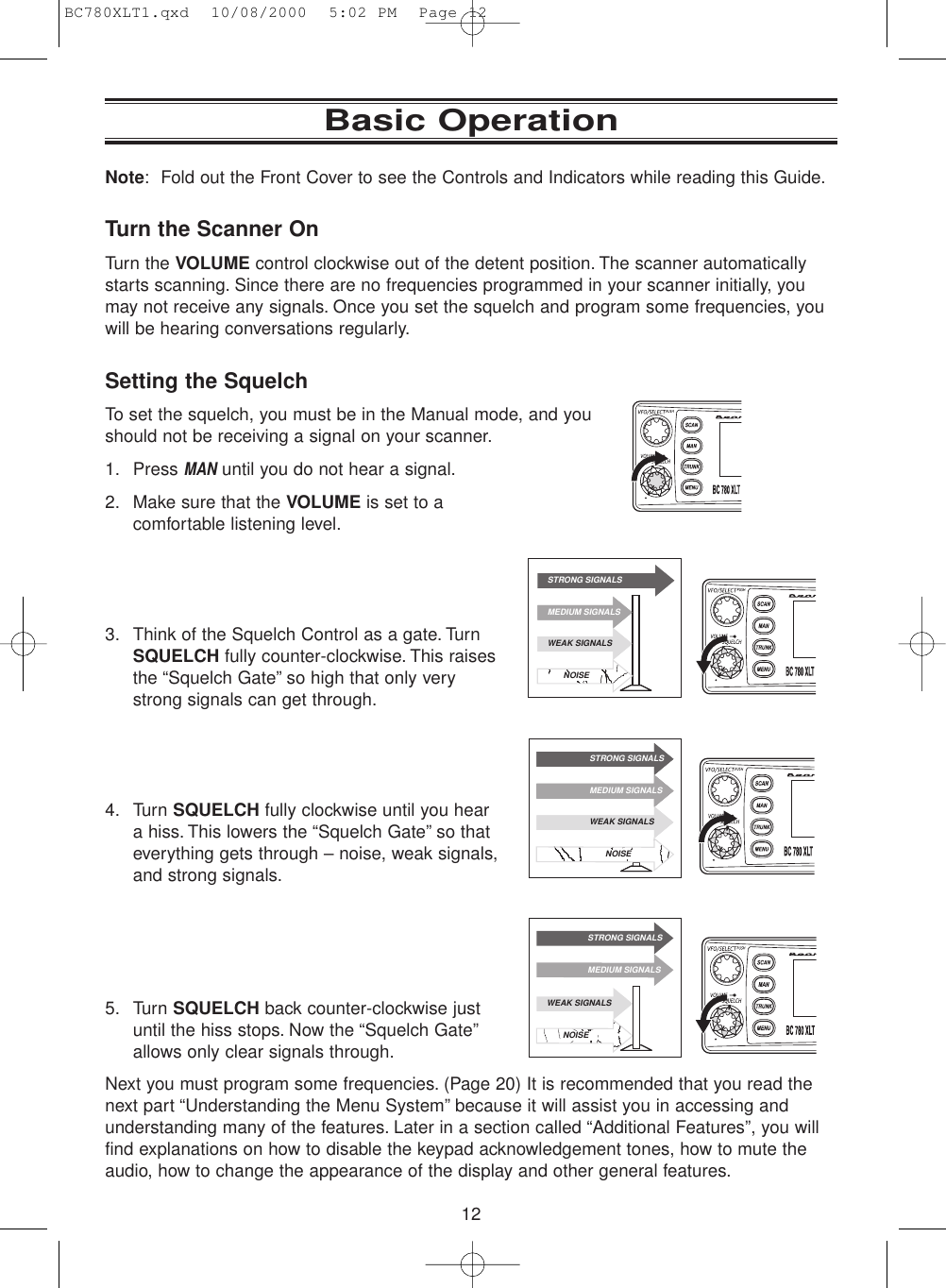 12Note: Fold out the Front Cover to see the Controls and Indicators while reading this Guide.Turn the Scanner OnTurn the VOLUME control clockwise out of the detent position. The scanner automaticallystarts scanning. Since there are no frequencies programmed in your scanner initially, youmay not receive any signals. Once you set the squelch and program some frequencies, youwill be hearing conversations regularly.Setting the SquelchTo set the squelch, you must be in the Manual mode, and youshould not be receiving a signal on your scanner.1. Press MANuntil you do not hear a signal.2. Make sure that the VOLUME is set to acomfortable listening level.3. Think of the Squelch Control as a gate. TurnSQUELCH fully counter-clockwise. This raisesthe “Squelch Gate” so high that only verystrong signals can get through.4. Turn SQUELCH fully clockwise until you heara hiss. This lowers the “Squelch Gate” so thateverything gets through – noise, weak signals,and strong signals.5. Turn SQUELCH back counter-clockwise justuntil the hiss stops. Now the “Squelch Gate”allows only clear signals through.Next you must program some frequencies. (Page 20) It is recommended that you read thenext part “Understanding the Menu System” because it will assist you in accessing andunderstanding many of the features. Later in a section called “Additional Features”, you willfind explanations on how to disable the keypad acknowledgement tones, how to mute theaudio, how to change the appearance of the display and other general features.Basic OperationSTRONG SIGNALSMEDIUM SIGNALSWEAK SIGNALSNOISESTRONG SIGNALSMEDIUM SIGNALSWEAK SIGNALSNOISESTRONG SIGNALSMEDIUM SIGNALSWEAK SIGNALSNOISEBC780XLT1.qxd  10/08/2000  5:02 PM  Page 12