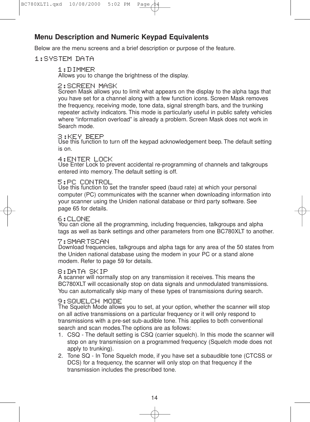 14Menu Description and Numeric Keypad EquivalentsBelow are the menu screens and a brief description or purpose of the feature.1:SYSTEM DATA1:DIMMER Allows you to change the brightness of the display.2:SCREEN MASK Screen Mask allows you to limit what appears on the display to the alpha tags thatyou have set for a channel along with a few function icons. Screen Mask removesthe frequency, receiving mode, tone data, signal strength bars, and the trunkingrepeater activity indicators. This mode is particularly useful in public safety vehicleswhere “information overload” is already a problem. Screen Mask does not work inSearch mode.3:KEY BEEPUse this function to turn off the keypad acknowledgement beep. The default settingis on.4:ENTER LOCKUse Enter Lock to prevent accidental re-programming of channels and talkgroupsentered into memory. The default setting is off.5:PC CONTROLUse this function to set the transfer speed (baud rate) at which your personalcomputer (PC) communicates with the scanner when downloading information intoyour scanner using the Uniden national database or third party software. See page 65 for details.6:CLONEYou can clone all the programming, including frequencies, talkgroups and alphatags as well as bank settings and other parameters from one BC780XLT to another.7:SMARTSCANDownload frequencies, talkgroups and alpha tags for any area of the 50 states fromthe Uniden national database using the modem in your PC or a stand alonemodem. Refer to page 59 for details.8:DATA SKIPA scanner will normally stop on any transmission it receives. This means theBC780XLT will occasionally stop on data signals and unmodulated transmissions.You can automatically skip many of these types of transmissions during search.9:SQUELCH MODEThe Squelch Mode allows you to set, at your option, whether the scanner will stopon all active transmissions on a particular frequency or it will only respond totransmissions with a pre-set sub-audible tone. This applies to both conventionalsearch and scan modes.The options are as follows:1. CSQ - The default setting is CSQ (carrier squelch). In this mode the scanner willstop on any transmission on a programmed frequency (Squelch mode does notapply to trunking).2. Tone SQ - In Tone Squelch mode, if you have set a subaudible tone (CTCSS orDCS) for a frequency, the scanner will only stop on that frequency if thetransmission includes the prescribed tone.BC780XLT1.qxd  10/08/2000  5:02 PM  Page 14