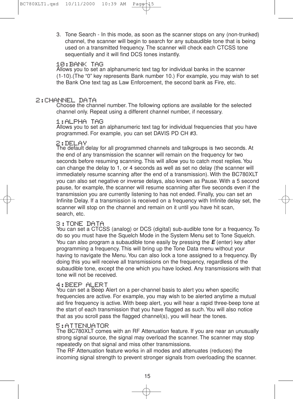 153. Tone Search - In this mode, as soon as the scanner stops on any (non-trunked)channel, the scanner will begin to search for any subaudible tone that is beingused on a transmitted frequency. The scanner will check each CTCSS tonesequentially and it will find DCS tones instantly.10:BANK TAGAllows you to set an alphanumeric text tag for individual banks in the scanner (1-10).(The “0” key represents Bank number 10.) For example, you may wish to setthe Bank One text tag as Law Enforcement, the second bank as Fire, etc.2:CHANNEL DATAChoose the channel number. The following options are available for the selectedchannel only. Repeat using a different channel number, if necessary.1:ALPHA TAG Allows you to set an alphanumeric text tag for individual frequencies that you haveprogrammed. For example, you can set DAVIS PD CH #3.2:DELAYThe default delay for all programmed channels and talkgroups is two seconds. Atthe end of any transmission the scanner will remain on the frequency for twoseconds before resuming scanning. This will allow you to catch most replies.Youcan change the delay to 1, or 4 seconds as well as set no delay (the scanner willimmediately resume scanning after the end of a transmission). With the BC780XLTyou can also set negative or inverse delays, also known as Pause. With a 5 secondpause, for example, the scanner will resume scanning after five seconds even if thetransmission you are currently listening to has not ended. Finally, you can set anInfinite Delay. If a transmission is received on a frequency with Infinite delay set, thescanner will stop on the channel and remain on it until you have hit scan, search, etc.3:TONE DATA You can set a CTCSS (analog) or DCS (digital) sub-audible tone for a frequency. Todo so you must have the Squelch Mode in the System Menu set to Tone Squelch.You can also program a subaudible tone easily by pressing the E(enter) key afterprogramming a frequency. This will bring up the Tone Data menu without yourhaving to navigate the Menu.You can also lock a tone assigned to a frequency. Bydoing this you will receive all transmissions on the frequency, regardless of thesubaudible tone, except the one which you have locked. Any transmissions with thattone will not be received.4:BEEP ALERTYou can set a Beep Alert on a per-channel basis to alert you when specificfrequencies are active. For example, you may wish to be alerted anytime a mutualaid fire frequency is active. With beep alert, you will hear a rapid three-beep tone atthe start of each transmission that you have flagged as such.You will also noticethat as you scroll pass the flagged channel(s), you will hear the tones.5:ATTENUATORThe BC780XLT comes with an RF Attenuation feature. If you are near an unusuallystrong signal source, the signal may overload the scanner. The scanner may stoprepeatedly on that signal and miss other transmissions.The RF Attenuation feature works in all modes and attenuates (reduces) theincoming signal strength to prevent stronger signals from overloading the scanner.BC780XLT1.qxd  10/11/2000  10:39 AM  Page 15