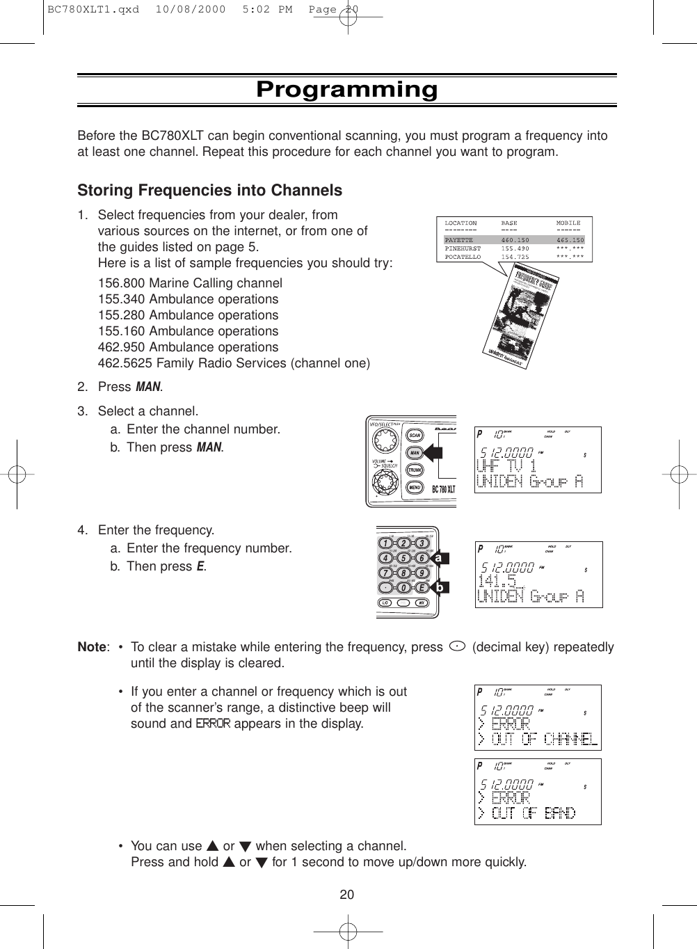 20Before the BC780XLT can begin conventional scanning, you must program a frequency intoat least one channel. Repeat this procedure for each channel you want to program.Storing Frequencies into Channels1. Select frequencies from your dealer, fromvarious sources on the internet, or from one ofthe guides listed on page 5.Here is a list of sample frequencies you should try:156.800 Marine Calling channel155.340 Ambulance operations155.280 Ambulance operations155.160 Ambulance operations462.950 Ambulance operations462.5625 Family Radio Services (channel one)2. Press MAN.3. Select a channel.a. Enter the channel number.b. Then press MAN.4. Enter the frequency.a. Enter the frequency number.b. Then press E.Note: • To clear a mistake while entering the frequency, press  (decimal key) repeatedlyuntil the display is cleared.• If you enter a channel or frequency which is outof the scanner’s range, a distinctive beep willsound and ERRORappears in the display.• You can use ▲or ▼when selecting a channel.Press and hold ▲or ▼for 1 second to move up/down more quickly.ProgrammingBC780XLT1.qxd  10/08/2000  5:02 PM  Page 20